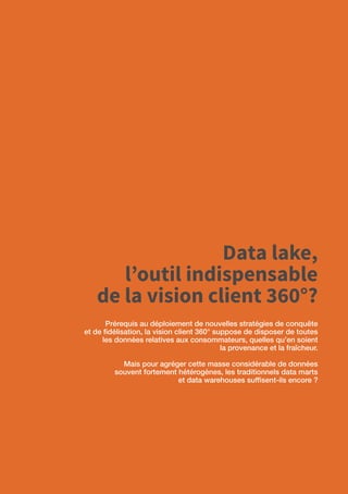 34
Data lake,
l’outil indispensable
de la vision client 360°?
Prérequis au déploiement de nouvelles stratégies de conquête
et de fidélisation, la vision client 360° suppose de disposer de toutes
les données relatives aux consommateurs, quelles qu’en soient
la provenance et la fraîcheur.
Mais pour agréger cette masse considérable de données
souvent fortement hétérogènes, les traditionnels data marts
et data warehouses suffisent-ils encore ?
 