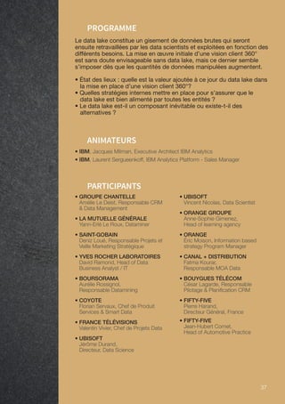 37 37
• IBM, Jacques Milman, Executive Architect IBM Analytics
• IBM, Laurent Sergueenkoff, IBM Analytics Platform - Sales Manager
ANIMATEURS
PROGRAMME
Le data lake constitue un gisement de données brutes qui seront
ensuite retravaillées par les data scientists et exploitées en fonction des
différents besoins. La mise en œuvre initiale d’une vision client 360°
est sans doute envisageable sans data lake, mais ce dernier semble
s’imposer dès que les quantités de données manipulées augmentent.
• État des lieux : quelle est la valeur ajoutée à ce jour du data lake dans
la mise en place d’une vision client 360°?
• Quelles stratégies internes mettre en place pour s’assurer que le
data lake est bien alimenté par toutes les entités ?
• Le data lake est-il un composant inévitable ou existe-t-il des
alternatives ?
PARTICIPANTS
• GROUPE CHANTELLE
Amélie Le Deist, Responsable CRM
 Data Management
• LA MUTUELLE GÉNÉRALE
Yann-Erlé Le Roux, Dataminer
• SAINT-GOBAIN
Deniz Loué, Responsable Projets et
Veille Marketing Stratégique
• YVES ROCHER LABORATOIRES
David Ramond, Head of Data
Business Analyst / IT
• BOURSORAMA
Aurélie Rossignol,
Responsable Datamining
• COYOTE
Florian Servaux, Chef de Produit
Services  Smart Data
• FRANCE TÉLÉVISIONS
Valentin Vivier, Chef de Projets Data
• UBISOFT
Jérôme Durand,
Directeur, Data Science
• UBISOFT
Vincent Nicolas, Data Scientist
• ORANGE GROUPE
Anne-Sophie Gimenez,
Head of learning agency
• ORANGE
Éric Moison, Information based
strategy Program Manager
• CANAL + DISTRIBUTION
Fatma Kourar,
Responsable MOA Data
• BOUYGUES TÉLÉCOM
César Lagarde, Responsable
Pilotage  Planification CRM
• FIFTY-FIVE
Pierre Harand,
Directeur Général, France
• FIFTY-FIVE
Jean-Hubert Cornet,
Head of Automotive Practice
 