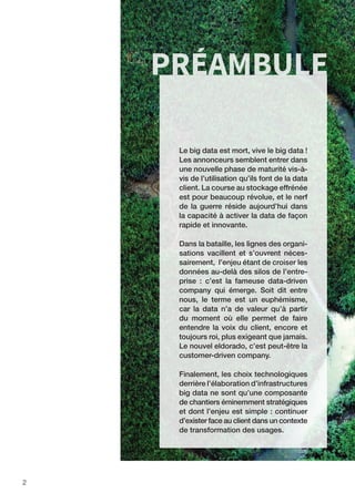 2
PRÉAMBULE
Le big data est mort, vive le big data !
Les annonceurs semblent entrer dans
une nouvelle phase de maturité vis-à-
vis de l’utilisation qu’ils font de la data
client. La course au stockage effrénée
est pour beaucoup révolue, et le nerf
de la guerre réside aujourd’hui dans
la capacité à activer la data de façon
rapide et innovante.
Dans la bataille, les lignes des organi-
sations vacillent et s’ouvrent néces-
sairement, l’enjeu étant de croiser les
données au-delà des silos de l’entre-
prise : c’est la fameuse data-driven
company qui émerge. Soit dit entre
nous, le terme est un euphémisme,
car la data n’a de valeur qu’à partir
du moment où elle permet de faire
entendre la voix du client, encore et
toujours roi, plus exigeant que jamais.
Le nouvel eldorado, c’est peut-être la
customer-driven company.
Finalement, les choix technologiques
derrière l’élaboration d’infrastructures
big data ne sont qu’une composante
de chantiers éminemment stratégiques
et dont l’enjeu est simple : continuer
d’exister face au client dans un contexte
de transformation des usages.
 