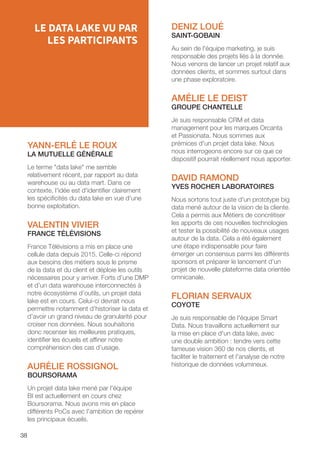 38
DENIZ LOUÉ
SAINT-GOBAIN
Au sein de l'équipe marketing, je suis
responsable des projets liés à la donnée.
Nous venons de lancer un projet relatif aux
données clients, et sommes surtout dans
une phase exploratoire.
AMÉLIE LE DEIST
GROUPE CHANTELLE
Je suis responsable CRM et data
management pour les marques Orcanta
et Passionata. Nous sommes aux
prémices d'un projet data lake. Nous
nous interrogeons encore sur ce que ce
dispositif pourrait réellement nous apporter.
DAVID RAMOND
YVES ROCHER LABORATOIRES
Nous sortons tout juste d'un prototype big
data mené autour de la vision de la cliente.
Cela a permis aux Métiers de concrétiser
les apports de ces nouvelles technologies
et tester la possibilité de nouveaux usages
autour de la data. Cela a été également
une étape indispensable pour faire
émerger un consensus parmi les différents
sponsors et préparer le lancement d’un
projet de nouvelle plateforme data orientée
omnicanale.
FLORIAN SERVAUX
COYOTE
Je suis responsable de l'équipe Smart
Data. Nous travaillons actuellement sur
la mise en place d'un data lake, avec
une double ambition : tendre vers cette
fameuse vision 360 de nos clients, et
faciliter le traitement et l'analyse de notre
historique de données volumineux.
YANN-ERLÉ LE ROUX
LA MUTUELLE GÉNÉRALE
Le terme data lake me semble
relativement récent, par rapport au data
warehouse ou au data mart. Dans ce
contexte, l'idée est d'identifier clairement
les spécificités du data lake en vue d'une
bonne exploitation.
VALENTIN VIVIER
FRANCE TÉLÉVISIONS
France Télévisions a mis en place une
cellule data depuis 2015. Celle-ci répond
aux besoins des métiers sous le prisme
de la data et du client et déploie les outils
nécessaires pour y arriver. Forts d’une DMP
et d’un data warehouse interconnectés à
notre écosystème d’outils, un projet data
lake est en cours. Celui-ci devrait nous
permettre notamment d’historiser la data et
d’avoir un grand niveau de granularité pour
croiser nos données. Nous souhaitons
donc recenser les meilleures pratiques,
identifier les écueils et affiner notre
compréhension des cas d’usage.
AURÉLIE ROSSIGNOL
BOURSORAMA
Un projet data lake mené par l'équipe
BI est actuellement en cours chez
Boursorama. Nous avons mis en place
différents PoCs avec l'ambition de repérer
les principaux écueils.
LE DATA LAKE VU PAR
LES PARTICIPANTS
 