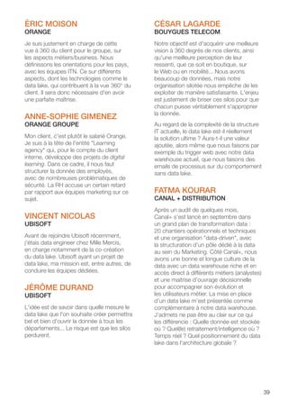 39
ÉRIC MOISON
ORANGE
Je suis justement en charge de cette
vue à 360 du client pour le groupe, sur
les aspects métiers/business. Nous
définissons les orientations pour les pays,
avec les équipes ITN. Ce sur différents
aspects, dont les technologies comme le
data lake, qui contribuent à la vue 360° du
client. Il sera donc nécessaire d'en avoir
une parfaite maîtrise.
ANNE-SOPHIE GIMENEZ
ORANGE GROUPE
Mon client, c'est plutôt le salarié Orange.
Je suis à la tête de l'entité Learning
agency qui, pour le compte du client
interne, développe des projets de digital
learning. Dans ce cadre, il nous faut
structurer la donnée des employés,
avec de nombreuses problématiques de
sécurité. La RH accuse un certain retard
par rapport aux équipes marketing sur ce
sujet.
VINCENT NICOLAS
UBISOFT
Avant de rejoindre Ubisoft récemment,
j'étais data engineer chez Mille Mercis,
en charge notamment de la co-création
du data lake. Ubisoft ayant un projet de
data lake, ma mission est, entre autres, de
conduire les équipes dédiées.
JÉRÔME DURAND
UBISOFT
L'idée est de savoir dans quelle mesure le
data lake que l'on souhaite créer permettra
bel et bien d'ouvrir la donnée à tous les
départements... Le risque est que les silos
perdurent.
CÉSAR LAGARDE
BOUYGUES TELECOM
Notre objectif est d'acquérir une meilleure
vision à 360 degrés de nos clients, ainsi
qu'une meilleure perception de leur
ressenti, que ce soit en boutique, sur
le Web ou en mobilité... Nous avons
beaucoup de données, mais notre
organisation silotée nous empêche de les
exploiter de manière satisfaisante. L'enjeu
est justement de briser ces silos pour que
chacun puisse véritablement s'approprier
la donnée.
Au regard de la complexité de la structure
IT actuelle, le data lake est-il réellement
la solution ultime ? Aura-t-il une valeur
ajoutée, alors même que nous faisons par
exemple du trigger web avec notre data
warehouse actuel, que nous faisons des
emails de processus sur du comportement
sans data lake.
FATMA KOURAR
CANAL + DISTRIBUTION
Après un audit de quelques mois,
Canal+ s’est lancé en septembre dans
un grand plan de transformation data :
20 chantiers opérationnels et techniques
et une organisation data-driven, avec
la structuration d’un pôle dédié à la data
au sein du Marketing. Côté Canal+, nous
avons une bonne et longue culture de la
data avec un data warehouse riche et en
accès direct à différents métiers (analystes)
et une maitrise d’ouvrage décisionnelle
pour accompagner son évolution et
les utilisateurs métier. La mise en place
d’un data lake m’est présentée comme
complémentaire à notre data warehouse.
J’admets ne pas être au clair sur ce qui
les différencie : Quelle donnée est stockée
où ? Quel(le) retraitement/intelligence où ?
Temps réel ? Quel positionnement du data
lake dans l'architecture globale ?
 