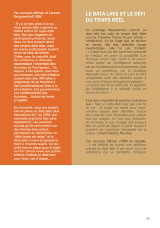 41
LE DATA LAKE ET LE DÉFI
DU TEMPS RÉEL
Un avantage fréquemment associé au
data lake est celui du temps réel. Mais
comme l’observe Fatma Kourar (Canal +
Distribution), s’il ne s’agit que de stocker
en temps réel des données brutes
inexploitables, cela n’a pas d’intérêt.
« Le data lake m’a été avant tout présenté
en mettant en avant la possibilité d’un
stockage temps réel, quitte à se passer
d’une partie de l’intelligence apportée
par les retraitements/enrichissements. Cela
pose un problème, car la stratégie
déployée autour du client ne peut se faire
uniquement avec des données brutes à
mon sens à l’heure de la personnalisation…
Le temps réel ne se suffit pas. Et apporter
de l’intelligence à la donnée coûte en
temps de calcul. »
Il est donc important de prendre conscience
que « faire un data lake n'est pas une fin
en soi : le projet est lancé pour servir
certains usages bien identifiés. Vouloir
tout collecter, tout réconcilier pour prévoir
tous les usages, ce n’est pas réalisable.
Au contraire, le cas d’usage doit toujours
être un point de départ à partir duquel il
convient de construire l’ensemble de la
chaîne » (Pierre Harand, fifty-five).
Car Jacques Milman d’IBM le rappelle,
« il est difficile de fournir une définition
précise du data lake. C'est avant tout une
plateforme qui va permettre d'intégrer
Par Jacques Milman et Laurent
Sergueenkoff, IBM
« Il y a un peu plus d’un an,
nous avions déjà organisé un
atelier autour du sujet data
lake. Sur une vingtaine de
participants présents, seuls
deux ou trois avaient lancé
des projets data lake, mais
les autres participants avaient
envie de faire de même.
L’idée, pour la majorité, était
de construire un data lake
rassemblant l’ensemble des
données de l’entreprise… Or,
depuis, il est apparu que ceux
qui menaient une telle initiative
avaient bien des difficultés à
progresser. Ils se heurtent à
des problématiques liées à la
sécurisation, à la gouvernance,
à la confidentialité des
données… Autant de freins
à l’agilité.
En revanche, ceux qui avaient
mis en place un data lake plus
thématique (IoT ou CRM, par
exemple) avancent bien plus
rapidement. Les premiers
succès qu’ils rencontrent sur
des thèmes bien précis
permettent de déclencher un
effet boule de neige et le
data lake s’ouvre progressive-
ment à d’autres sujets. Ce qui
a été mis en place pour le sujet
de l’IoT donne envie aux autres
entités d’utiliser le data lake
pour leurs cas d’usage… »
 