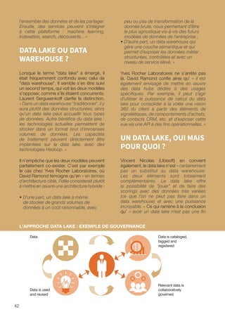 l'ensemble des données et de les partager.
Ensuite, des services peuvent s'intégrer
à cette plateforme : machine learning,
indexation, search, découverte... »
DATA LAKE OU DATA
WAREHOUSE ?
Lorsque le terme data lake a émergé, il
était fréquemment confondu avec celui de
data warehouse. Il semble s’en être suivi
un second temps, qui voit les deux modèles
s’opposer, comme s’ils étaient concurrents.
Laurent Sergueenkoff clarifie la distinction.
« Dans un data warehouse traditionnel, il y
aura plutôt des données structurées, alors
qu'un data lake peut accueillir tous types
de données. Autre bénéfice du data lake :
les technologies actuelles permettent de
stocker dans un format brut d'immenses
volumes de données. Les capacités
de traitement peuvent directement être
implantées sur le data lake, avec des
technologies Hadoop. »
Il n’empêche que les deux modèles peuvent
parfaitement co-exister. C’est par exemple
le cas chez Yves Rocher Laboratoires, où
David Ramond témoigne qu’en « en termes
d’architecture cible, l'idée consisterait plutôt
à mettre en œuvre une architecture hybride :
• D’une part, un data lake à même
de stocker de grands volumes de
données à un coût raisonnable, avec
peu ou pas de transformation de la
donnée brute, nous permettant d’être
le plus agnostique vis-à-vis des futurs
modèles de données de l’entreprise ;
• D’autre part, un data warehouse qui
gère une couche sémantique et qui
permet d’exposer les données métier
structurées, contrôlées et avec un
niveau de service élevé. »
Yves Rocher Laboratoires ne s’arrête pas
là. David Ramond confie ainsi qu’ « il est
également envisagé de mettre en œuvre
des data hubs dédiés à des usages
spécifiques. Par exemple, il peut s’agir
d’utiliser la puissance de calcul du data
lake pour consolider à la volée une vision
360 du client à partir des éléments de
signalétiques, de comportements d’achats,
de contacts CRM, etc. et d’exposer cette
vue via une API à des fins opérationnelles. »
UN DATA LAKE, OUI MAIS
POUR QUOI ?
Vincent Nicolas (Ubisoft) en convient
également, le data lake n’est « certainement
pas un substitut au data warehouse.
Les deux éléments sont totalement
complémentaires. Le data lake offre
la possibilité de jouer et de faire des
scorings avec des données très variées
(ce que l’on ne peut pas faire dans un
data warehouse) et avec une puissance
incroyable. » Ce qui ramène à la conclusion
qu’ « avoir un data lake n’est pas une fin
L'APPROCHE DATA LAKE : EXEMPLE DE GOUVERNANCE
Data
Data is used
and reused
Relevant data is
collaboratively
governed
Data is cataloged,
tagged and
registered
42
 