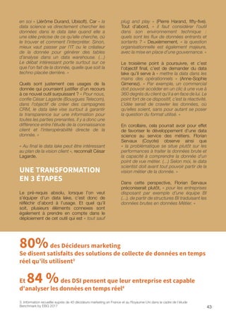 43
plug and play » (Pierre Harand, fifty-five).
Tout d’abord, « il faut considérer l’outil
dans son environnement technique :
quels sont les flux de données entrants et
sortants ? » Deuxièmement, « la question
organisationnelle est également majeure,
avec la mise en place d’une gouvernance. »
Le troisième point à poursuivre, et c’est
l’objectif final, c’est de demander du data
lake qu’il serve à « mettre la data dans les
mains des opérationnels » (Anne-Sophie
Gimenez). « Par exemple, un commercial
doit pouvoir accéder en un clic à une vue à
360 degrés du client qu’il a en face de lui. Le
point fort de ce dispositif, c’est la réactivité.
L’idée serait de crawler les données, où
qu’elles soient, sans pour autant se poser
la question du format utilisé. »
En corollaire, cela pourrait avoir pour effet
de favoriser le développement d’une data
science au service des métiers. Florian
Servaux (Coyote) observe ainsi que
« la problématique se situe plutôt sur les
performances à traiter la données brute et
la capacité à comprendre la donnée d'un
point de vue métier. (…) Selon moi, le data
scientist doit avant tout pouvoir partir de la
vision métier de la donnée. »
Dans cette perspective, Florian Servaux
préconiserait plutôt, « pour les entreprises
disposant par exemple d’une équipe BI
(…), de partir de structures BI traduisant les
données brutes en données Métier. »
en soi » (Jérôme Durand, Ubisoft). Car « la
data science va directement chercher les
données dans le data lake quand elle a
une idée précise de ce qu’elle cherche, où
le trouver et comment l’interpréter. Sinon,
mieux vaut passer par l’IT ou le créateur
de la donnée pour générer des tables
d’analyse dans un data warehouse. (…)
Le débat intéressant porte surtout sur ce
que l'on fait de la donnée, quelle que soit la
techno placée derrière. »
Quels sont justement ces usages de la
donnée qui pourraient justifier d’un recours
à ce nouvel outil surpuissant ? « Pour nous,
confie César Lagarde (Bouygues Telecom),
dans l’objectif de créer des campagnes
CRM, le data lake vise surtout à garantir
la transparence sur une information pour
toutes les parties prenantes. Il y a donc une
différence entre l'étude de la connaissance
client et l'interopérabilité directe de la
donnée. »
« Au final le data lake peut être intéressant
au plan de la vision client », reconnaît César
Lagarde.
UNE TRANSFORMATION
EN 3 ÉTAPES
Le pré-requis absolu, lorsque l’on veut
s’équiper d’un data lake, c’est donc de
réfléchir d’abord à l’usage. Et quel qu’il
soit, plusieurs éléments connexes sont
également à prendre en compte dans le
déploiement de cet outil qui est « tout sauf
80%des Décideurs marketing
Se disent satisfaits des solutions de collecte de données en temps
réel qu’ils utilisent3
3. Information recueillie auprès de 40 décideurs marketing en France et au Royaume-Uni dans le cadre de l’étude
Benchmark by EBG 2017
Et 84 %des DSI pensent que leur entreprise est capable
d'analyser les données en temps réel4
 