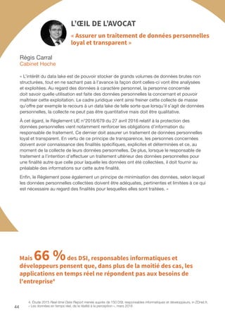 44
Régis Carral
Cabinet Hoche
L’ŒIL DE L’AVOCAT
« Assurer un traitement de données personnelles
loyal et transparent »
« L’intérêt du data lake est de pouvoir stocker de grands volumes de données brutes non
structurées, tout en ne sachant pas à l’avance la façon dont celles-ci vont être analysées
et exploitées. Au regard des données à caractère personnel, la personne concernée
doit savoir quelle utilisation est faite des données personnelles la concernant et pouvoir
maîtriser cette exploitation. Le cadre juridique vient ainsi freiner cette collecte de masse
qu’offre par exemple le recours à un data lake de telle sorte que lorsqu’il s’agit de données
personnelles, la collecte ne peut pas être quantitative mais doit être qualitative.
À cet égard, le Règlement UE n°2016/679 du 27 avril 2016 relatif à la protection des
données personnelles vient notamment renforcer les obligations d’information du
responsable de traitement. Ce dernier doit assurer un traitement de données personnelles
loyal et transparent. En vertu de ce principe de transparence, les personnes concernées
doivent avoir connaissance des finalités spécifiques, explicites et déterminées et ce, au
moment de la collecte de leurs données personnelles. De plus, lorsque le responsable de
traitement a l’intention d’effectuer un traitement ultérieur des données personnelles pour
une finalité autre que celle pour laquelle les données ont été collectées, il doit fournir au
préalable des informations sur cette autre finalité.
Enfin, le Règlement pose également un principe de minimisation des données, selon lequel
les données personnelles collectées doivent être adéquates, pertinentes et limitées à ce qui
est nécessaire au regard des finalités pour lesquelles elles sont traitées. »
4. Étude 2015 Real-time Data Report menée auprès de 150 DSI, responsables informatiques et développeurs, in ZDnet.fr,
« Les données en temps réel, de la réalité à la perception », mars 2016
Mais 66 %des DSI, responsables informatiques et
développeurs pensent que, dans plus de la moitié des cas, les
applications en temps réel ne répondent pas aux besoins de
l'entreprise4
 