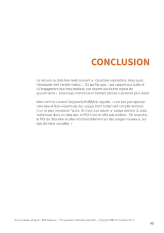 45
CONCLUSION
Le recours au data lake revêt souvent un caractère exploratoire, mais aussi,
nécessairement transformateur… Ce qui fait que, « par rapport aux coûts et
à l’engagement que cela implique, par rapport aux lourds enjeux de
gouvernance », beaucoup d’annonceurs hésitent encore à se lancer plus avant.
Mais comme Laurent Sergueenkoff (IBM) le rappelle, « il ne faut pas opposer
data lake et data warehouse, les usages étant totalement complémentaires.
L'un ne peut remplacer l'autre. Si c'est pour placer un usage existant du data
warehouse dans un data lake, le ROI n'est en effet pas évident... En revanche,
le ROI du data lake se situe incontestablement sur des usages nouveaux, sur
des données nouvelles. »
Source tableau et figure : IBM Analytics, « The governed data lake approach », Copyright IBM Corporation 2016
 