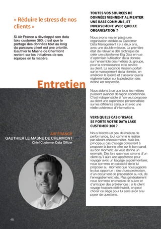 « Réduire le stress de nos
clients »
AIR FRANCE
GAUTHIER LE MASNE DE CHERMONT
Chief Customer Data Officer
Si Air France a développé son data
lake customer 360, c’est que le
partage des données tout au long
du parcours client est une priorité.
Gauthier le Masne de Chermont
revient sur les initiatives de ses
équipes en la matière.
Entretien
TOUTES VOS SOURCES DE
DONNÉES VIENNENT ALIMENTER
UNE BASE COMMUNE, ET
INVERSEMENT. AVEC QUELLE
ORGANISATION ?
Nous avons mis en place une
organisation dédiée au Customer
Data Management il y a deux ans,
avec une double mission. La première
était de relever le défi technique de
créer une plateforme Big Data en vue
d’optimiser l’utilisation de la donnée
sur l’ensemble des métiers du groupe,
pour la connaissance et le service
au client. La seconde mission portait
sur le management de la donnée, en
améliorer la qualité et s’assurer que la
réglementation sur la protection des
donné est respectée.
Nous aidons à ce que tous les métiers
puissent avancer de façon coordonnée.
C’est indispensable si l’on veut proposer
au client une expérience personnalisée
sur les différents canaux et avec une
réelle cohérence d’informations.
VERS QUELS CAS D’USAGE
SE PORTE VOTRE DATA LAKE
CUSTOMER 360 ?
Nous faisons un peu de mesure de
performance, tout comme le réalise
par ailleurs chaque métier. Mais les
principaux cas d’usage consistent à
proposer la bonne offre sur le bon canal
au bon moment. Je vous donne un
exemple. Dès lors que nous savons d’un
client qu’il aura une appétence pour
voyager avec un bagage supplémentaire,
nous sommes en capacité de le lui
proposer au moment que nous jugeons
le plus opportun : lors d’une promotion,
d’un document de préparation au vol, de
l’enregistrement, etc. Plus généralement
nous sommes en mesure de suivre et
d’anticiper des préférences : si le client
voyage toujours côté hublot, on peut
choisir ce siège pour lui sans avoir à lui
poser de questions.
46
 