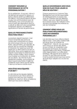 COMMENT MESURER LA
PERFORMANCE DE CETTE
PERSONNALISATION ?
Sur la satisfaction, d’une part, même si
cet élément est aujourd’hui devenu un
facteur attendu plutôt que différentiant.
Par ailleurs, nous personnalisons de plus
en plus nos communications avec de
l’A/B testing. Une communication qui
met en avant des destinations dont on
a calculé qu’elles sont plus susceptibles
d’intéresser apporte une différence
significative en termes de performance.
QUELLES PROCHAINES ÉTAPES
VOUS FIXEZ-VOUS ?
Le prochain objectif important, c’est
d’avoir l’ensemble des points de
contact bien coordonnés et à même
de communiquer entre eux de façon
fluide. Cela permettra, par exemple, de
pouvoir tenir au courant les hôtesses
et stewards d’un appel qui aurait été
passé par un client avant le vol vers un
call center. Nous avons également pour
objectif d’automatiser le traitement d’un
certain nombre d’aléas. Nous voulons
nous focaliser sur la réduction du stress
de nos clients : les informer le plus
rapidement possible, communiquer de
façon toujours plus fluide et régler les
problèmes avant même que les clients
n’aient pu se faire le moindre souci.
VOUS ÊTES-VOUS ÉQUIPÉS
D’UN BOT ?
Il a été initié par les équipes digitales
et sera lancé en juin. Nous venons en
support pour être sûrs que l‘initiative
bénéficie au maximum de la compétence
client que nous avons collectée.
QUELLE GOUVERNANCE AVEZ-VOUS
MISE EN PLACE POUR JOUER CE
RÔLE DE SOUTIEN ?
Chaque personne du Customer Data
Management est à la fois responsable
de développements en propre mais
aussi de l’interface avec les différents
métiers, avec pour objectif de récolter
leurs besoins autour de l’utilisation de la
donnée et de partager les initiatives au
sein de l’entreprise.
COMMENT GÉREZ-VOUS LES
ÉVOLUTIONS RÉGLEMENTAIRES
LIÉES AUX DONNÉES
PERSONNELLES ?
Les données que nous utilisons étaient
déjà en base ; notre valeur additionnelle
est de les réunir et d’injecter de
l’algorithmie. Cela dit, nos use cases
sont conçus au service des clients,
et pour ce faire, en coopération avec
les équipes techniques, les équipes
opérationnelles et les clients. Finalement,
cette réglementation a un effet plutôt
bénéfique. Elle apporte de la clarté sur
ce que l’on veut faire de la donnée.
C’est le positionnement que nous avions
de toute façon adopté vis-à-vis de nos
clients.
47
 