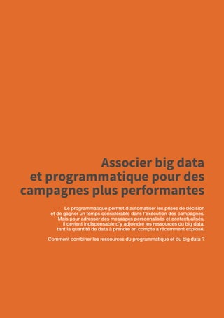 48
Associer big data
et programmatique pour des
campagnes plus performantes
Le programmatique permet d’automatiser les prises de décision
et de gagner un temps considérable dans l’exécution des campagnes.
Mais pour adresser des messages personnalisés et contextualisés,
il devient indispensable d’y adjoindre les ressources du big data,
tant la quantité de data à prendre en compte a récemment explosé.
Comment combiner les ressources du programmatique et du big data ?
 