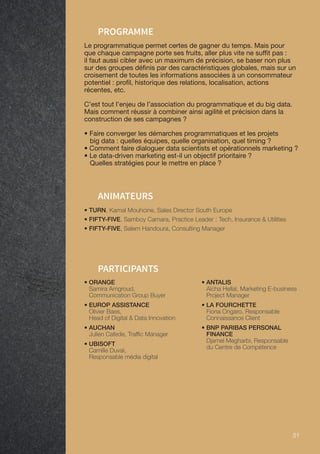 51 51
PARTICIPANTS
• TURN, Kamal Mouhcine, Sales Director South Europe
• FIFTY-FIVE, Samboy Camara, Practice Leader : Tech, Insurance  Utilities
• FIFTY-FIVE, Salem Handoura, Consulting Manager
ANIMATEURS
PROGRAMME
Le programmatique permet certes de gagner du temps. Mais pour
que chaque campagne porte ses fruits, aller plus vite ne suffit pas :
il faut aussi cibler avec un maximum de précision, se baser non plus
sur des groupes définis par des caractéristiques globales, mais sur un
croisement de toutes les informations associées à un consommateur
potentiel : profil, historique des relations, localisation, actions
récentes, etc.
C’est tout l’enjeu de l’association du programmatique et du big data.
Mais comment réussir à combiner ainsi agilité et précision dans la
construction de ses campagnes ?
• Faire converger les démarches programmatiques et les projets
big data : quelles équipes, quelle organisation, quel timing ?
• Comment faire dialoguer data scientists et opérationnels marketing ?
• Le data-driven marketing est-il un objectif prioritaire ?
Quelles stratégies pour le mettre en place ?
• ORANGE
Samira Amgroud,
Communication Group Buyer
• EUROP ASSISTANCE
Olivier Baes,
Head of Digital  Data Innovation
• AUCHAN
Julien Cafede, Traffic Manager
• UBISOFT
Camille Duval,
Responsable média digital
• ANTALIS
Aïcha Hellal, Marketing E-business
Project Manager
• LA FOURCHETTE
Fiona Ongaro, Responsable
Connaissance Client
• BNP PARIBAS PERSONAL
FINANCE
Djamel Megharbi, Responsable
du Centre de Compétence
 