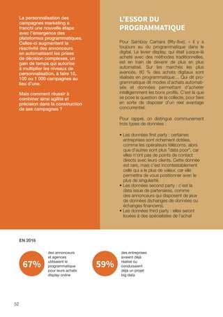 52
L’ESSOR DU
PROGRAMMATIQUE
Pour Samboy Camara (fifty-five), « il y a
toujours eu du programmatique dans le
digital. Le levier display, qui était jusque-là
acheté avec des méthodes traditionnelles,
est en train de devenir de plus en plus
automatisé. Sur les marchés les plus
avancés, 80 % des achats digitaux sont
réalisés en programmatique… Qui dit pro-
grammatique dit modes d’achats automati-
sés et données permettant d’acheter
intelligemment les bons profils. C’est là que
se pose la question de la collecte, pour faire
en sorte de disposer d’un réel avantage
concurrentiel.
Pour rappel, on distingue communément
trois types de données :
• Les données first party : certaines
entreprises sont richement dotées,
comme les opérateurs télécoms, alors
que d’autres sont plus data poor, car
elles n’ont pas de points de contact
directs avec leurs clients. Cette donnée
est rare, mais c’est incontestablement
celle qui a le plus de valeur, car elle
permettra de vous positionner avec le
plus de singularité.
• Les données second party : c’est la
data issue de partenaires, comme
des annonceurs qui disposent de jeux
de données (échanges de données ou
échanges financiers).
• Les données third party : elles seront
louées à des spécialistes de l’achat
La personnalisation des
campagnes marketing a
franchi une nouvelle étape
avec l’émergence des
plateformes programmatiques.
Celles-ci augmentent la
réactivité des annonceurs
en automatisant les prises
de décision complexes, un
gain de temps qui autorise
à multiplier les niveaux de
personnalisation, à faire 10,
100 ou 1 000 campagnes au
lieu d’une.
Mais comment réussir à
combiner ainsi agilité et
précision dans la construction
de ses campagnes ?
EN 2016
des annonceurs
et agences
utilisaient le
programmatique
pour leurs achats
display online
des entreprises
avaient déjà
réalisé ou
conduisaient
déjà un projet
big data
67% 59%
 