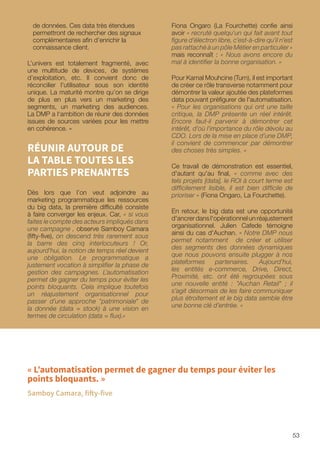 53
de données. Ces data très étendues
permettront de rechercher des signaux
complémentaires afin d’enrichir la
connaissance client.
L’univers est totalement fragmenté, avec
une multitude de devices, de systèmes
d’exploitation, etc. Il convient donc de
réconcilier l’utilisateur sous son identité
unique. La maturité montre qu’on se dirige
de plus en plus vers un marketing des
segments, un marketing des audiences.
La DMP a l‘ambition de réunir des données
issues de sources variées pour les mettre
en cohérence. »
RÉUNIR AUTOUR DE
LA TABLE TOUTES LES
PARTIES PRENANTES
Dès lors que l’on veut adjoindre au
marketing programmatique les ressources
du big data, la première difficulté consiste
à faire converger les enjeux. Car, « si vous
faites le compte des acteurs impliqués dans
une campagne , observe Samboy Camara
(fifty-five), on descend très rarement sous
la barre des cinq interlocuteurs ! Or,
aujourd’hui, la notion de temps réel devient
une obligation. Le programmatique a
justement vocation à simplifier la phase de
gestion des campagnes. L’automatisation
permet de gagner du temps pour éviter les
points bloquants. Cela implique toutefois
un réajustement organisationnel pour
passer d’une approche patrimoniale de
la donnée (data = stock) à une vision en
termes de circulation (data = flux).»
Fiona Ongaro (La Fourchette) confie ainsi
avoir « recruté quelqu'un qui fait avant tout
figure d’électron libre, c’est-à-dire qu’il n’est
pas rattaché à un pôle Métier en particulier »
mais reconnaît : « Nous avons encore du
mal à identifier la bonne organisation. »
Pour Kamal Mouhcine (Turn), il est important
de créer ce rôle transverse notamment pour
démontrer la valeur ajoutée des plateformes
data pouvant préfigurer de l'automatisation.
« Pour les organisations qui ont une taille
critique, la DMP présente un réel intérêt.
Encore faut-il parvenir à démontrer cet
intérêt, d’où l’importance du rôle dévolu au
CDO. Lors de la mise en place d’une DMP,
il convient de commencer par démontrer
des choses très simples. »
Ce travail de démonstration est essentiel,
d'autant qu'au final, « comme avec des
tels projets [data], le ROI à court terme est
difficilement lisible, il est bien difficile de
prioriser » (Fiona Ongaro, La Fourchette).
En retour, le big data est une opportunité
d'ancrer dans l'opérationnel un réajustement
organisationnel. Julien Cafede témoigne
ainsi du cas d'Auchan. « Notre DMP nous
permet notamment de créer et utiliser
des segments des données dynamiques
que nous pouvons ensuite plugger à nos
plateformes partenaires. Aujourd’hui,
les entités e-commerce, Drive, Direct,
Proximité, etc. ont été regroupées sous
une nouvelle entité : Auchan Retail ; il
s’agit désormais de les faire communiquer
plus étroitement et le big data semble être
une bonne clé d’entrée. »
« L’automatisation permet de gagner du temps pour éviter les
points bloquants. »
Samboy Camara, fifty-five
 