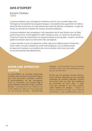 54
Eymeric Chateau
TURN
La personnalisation des campagnes marketing a franchi une nouvelle étape avec
l’émergence des plateformes programmatiques. Ces plateformes augmentent en effet la
réactivité des annonceurs en automatisant les prises de décision complexes, un gain de
temps qui permet de multiplier les niveaux de personnalisation.
La personnalisation des campagnes n’est cependant pas le seul facteur pour qu’elles
portent leurs fruits. Il faut également cibler l’audience avec un maximum de précision.
C’est tout l’enjeu de l’association du programmatique et du big data : réussir à combiner
agilité et précision dans la construction des campagnes.
L’enjeu consiste à avoir une approche unifiée, depuis la collecte jusqu’à l’exécution.
Il faut veiller à ne pas multiplier les outils technologiques, car ce serait prendre
le risque de s’exposer à un problème de communication entre tous ces outils,
ce qui provoquerait des déperditions.
AVIS D'EXPERT
AVOIR UNE APPROCHE
UNIFIÉE
La réconciliation de données hétéroclites
constitue sans conteste une priorité majeure
pour tout annonceur souhaitant renforcer
la personnalisation de ses campagnes.
Chez La Fourchette, qui propose déjà la
personnalisation dans les e-mails, l'ambition
est bien « de disposer d'une meilleure vue
à 360 degrés du client, en nous appuyant
sur nos propres données. » Comme bien
d'autres, « La Fourchette n'a pas forcément
vocation à aller vers des partenaires pour
les jeux de données. »
Et bien que l'on entende nombre d'annon-
ceurs s'avouer dépassés par les quantités
colossales de données collectées, certains
rencontrent dans les faits des problèmes
de volumétrie sur leurs data 1st
party.
C'est par exemple le cas chez Auchan.
Julien Cafede s'en explique. « Malgré un
volume important de data, nous sommes
confrontés à une problématique liée au
 