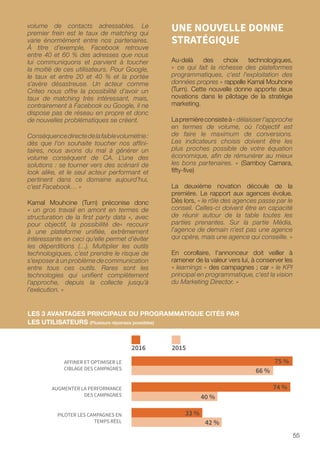 55
volume de contacts adressables. Le
premier frein est le taux de matching qui
varie énormément entre nos partenaires.
À titre d’exemple, Facebook retrouve
entre 40 et 60 % des adresses que nous
lui communiquons et parvient à toucher
la moitié de ces utilisateurs. Pour Google,
le taux et entre 20 et 40 % et la portée
s’avère désastreuse. Un acteur comme
Criteo nous offre la possibilité d’avoir un
taux de matching très intéressant, mais,
contrairement à Facebook ou Google, il ne
dispose pas de réseau en propre et donc
de nouvelles problématiques se créent.
Conséquencedirectedelafaiblevolumétrie:
dès que l’on souhaite toucher nos affini-
taires, nous avons du mal à générer un
volume conséquent de CA. L’une des
solutions : se tourner vers des scénarii de
look alike, et le seul acteur performant et
pertinent dans ce domaine aujourd’hui,
c’est Facebook… »
Kamal Mouhcine (Turn) préconise donc
« un gros travail en amont en termes de
structuration de la first party data », avec
pour objectif, la possibilité de« recourir
à une plateforme unifiée, extrêmement
intéressante en ceci qu’elle permet d’éviter
les déperditions (…). Multiplier les outils
technologiques, c’est prendre le risque de
s’exposer à un problème de communication
entre tous ces outils. Rares sont les
technologies qui unifient complètement
l’approche, depuis la collecte jusqu’à
l’exécution. »
UNE NOUVELLE DONNE
STRATÉGIQUE
Au-delà des choix technologiques,
« ce qui fait la richesse des plateformes
programmatiques, c'est l'exploitation des
données propres » rappelle Kamal Mouhcine
(Turn). Cette nouvelle donne apporte deux
novations dans le pilotage de la stratégie
marketing.
Lapremièreconsisteà«délaisserl'approche
en termes de volume, où l'objectif est
de faire le maximum de conversions.
Les indicateurs choisis doivent être les
plus proches possible de votre équation
économique, afin de rémunérer au mieux
les bons partenaires. » (Samboy Camara,
fifty-five)
La deuxième novation découle de la
première. Le rapport aux agences évolue.
Dès lors, « le rôle des agences passe par le
conseil. Celles-ci doivent être en capacité
de réunir autour de la table toutes les
parties prenantes. Sur la partie Média,
l'agence de demain n'est pas une agence
qui opère, mais une agence qui conseille. »
En corollaire, l'annonceur doit veiller à
ramener de la valeur vers lui, à conserver les
« learnings » des campagnes ; car « le KPI
principal en programmatique, c'est la vision
du Marketing Director. »
PILOTER LES CAMPAGNES EN
TEMPS RÉEL
AFFINER ET OPTIMISER LE
CIBLAGE DES CAMPAGNES
75 %
66 %
AUGMENTER LA PERFORMANCE
DES CAMPAGNES
74 %
40 %
33 %
42 %
2016 2015
LES 3 AVANTAGES PRINCIPAUX DU PROGRAMMATIQUE CITÉS PAR
LES UTILISATEURS (Plusieurs réponses possibles)
 