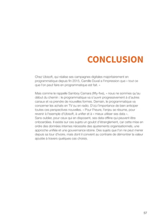 57
CONCLUSION
Chez Ubisoft, qui réalise ses campagnes digitales majoritairement en
programmatique depuis fin 2015, Camille Duval a l'impression que « tout ce
que l'on peut faire en programmatique est fait. »
Mais comme le rappelle Samboy Camara (fifty-five), « nous ne sommes qu'au
début du chemin : le programmatique va s’ouvrir progressivement à d’autres
canaux et va prendre de nouvelles formes. Demain, le programmatique va
concerner les achats en TV ou en radio. D’où l’importance de bien anticiper
toutes ces perspectives nouvelles. » Pour l'heure, l'enjeu se résume, pour
revenir à l'exemple d'Ubisoft, à unifier et à « mieux utiliser ses data ».
Sans oublier, pour ceux qui en disposent, ses data offline qui peuvent être
onboardées. Il existe sur ces sujets un goulot d'étranglement, car cette mise en
ordre des données internes nécessite des ajustements organisationnels, une
approche unifiée et une gouvernance idoine. Des sujets que l'on ne peut mener
depuis sa tour d'ivoire, mais dont il convient au contraire de démontrer la valeur
ajoutée à travers quelques cas choisis.
 