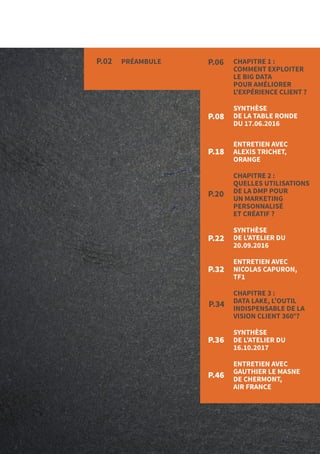 4
P.18
PRÉAMBULEP.02 P.06
P.20
P.08
P.22
P.32
P.34
P.36
P.46
CHAPITRE 1 :
COMMENT EXPLOITER
LE BIG DATA
POUR AMÉLIORER
L'EXPÉRIENCE CLIENT ?
SYNTHÈSE
DE LA TABLE RONDE
DU 17.06.2016
ENTRETIEN AVEC
ALEXIS TRICHET,
ORANGE
CHAPITRE 2 :
QUELLES UTILISATIONS
DE LA DMP POUR
UN MARKETING
PERSONNALISÉ
ET CRÉATIF ?
SYNTHÈSE
DE L’ATELIER DU
20.09.2016
ENTRETIEN AVEC
NICOLAS CAPURON,
TF1
CHAPITRE 3 :
DATA LAKE, L’OUTIL
INDISPENSABLE DE LA
VISION CLIENT 360°?
SYNTHÈSE
DE L’ATELIER DU
16.10.2017
ENTRETIEN AVEC
GAUTHIER LE MASNE
DE CHERMONT,
AIR FRANCE
 