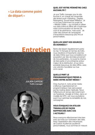 58
« La data comme point
de départ »
AUCHAN.FR
JULIEN CAFEDE
Traffic manager
Entretien
QUEL EST VOTRE PÉRIMÈTRE CHEZ
AUCHAN.FR ?
Je suis Traffic manager pour le site
Auchan.fr, en charge de l’ensemble
des leviers push marketing : Display,
Retargeting, Social Adset Affiliation. Je
m’occupe notamment du projet de
« Médias Ciblés », qui consiste à utiliser
nos data online et offline afin d’optimiser
notre communication en termes de
coût et de pertinence, mais aussi, de
créer des scénarii de campagnes
d’acquisitions beaucoup plus fins et
personnalisés.
QUELLES SONT VOS SOURCES
DE DONNÉES ?
Notre site faisant régulièrement partie
du top 15 français en termes de trafic,
nous récoltons d’importants volumes
de data Online que nous complétons en
acquisition par des données provenant
de nos partenaires. J’ai aussi la chance
de faire partie d’une entreprise acteur
majeur de la distribution, et qui donc,
possède beaucoup de data offline, avec
une volonté d’accélérer sa mue
omni-canal.
QUELLE PART LE
PROGRAMMATIQUE PREND-IL
DANS VOTRE ACHAT MÉDIA ?
Chez Auchan.fr, notre achat média
s’effectue majoritairement en
programmatique mais sans passer
par les trading desks habituels. Nous
l’effectuons en temps réel notamment
via Facebook, Google et Criteo, dans un
modèle de CPC, car nous souhaitons
avant tout optimiser la rentabilité de nos
campagnes.
VOUS ÉVOQUIEZ EN ATELIER
TRAVAILLER DE FAÇON
RAPPROCHÉE AVEC CES
3 ACTEURS ?
Nous avançons effectivement très bien
avec eux trois sur l’activation des data.
Avec l’exploitation des mécaniques
de Custom Audiences (audience
personnalisée), nous sommes en mesure
 