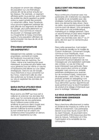 de préparer en amont des ciblages
de population sur une thématique
précise afin de les activer ensuite sur
les réseaux. Par exemple, un segment
affinitaire jardin nous permet, avec Criteo,
de recibler les clients appétant au jardin
online ou ayant acheté des produits
s’y rattachant offline. Avec Facebook,
nous pouvons également adresser les
look alike de nos segments de clients.
Via Google, plus particulièrement sur
le search, nous sommes en mesure
de pousser un message particulier
ou d’augmenter le niveau d’enchère,
auprès d’une population affinitaire de
sorte à booster nos taux de clic et de
transformation.
ÊTES-VOUS SATISFAITS DE
CES DISPOSITIFS ?
Globalement très satisfait. Le réseau
propriétaire, connecté et mobile
de Facebook nous permet d’avoir
un excellent taux de matching. Sur
Criteo, même si le matching est aussi
intéressant, la portée est plus faible mais
nous générons tout de même un volume
d’impressions très élevés sur nos cibles
stratégiques. Dans le cas de Google,
nous cherchons à nous concentrer sur
leur force, notamment celle de créer
des audiences sur la base de parcours
sur site en exploitant les données de
navigation.
QUELS OUTILS UTILISEZ-VOUS
POUR LA SEGMENTATION ?
Nous avons une DMP qui nous sert à
collecter et ordonner nos données first
party, que l’on connecte ensuite via API
aux plateformes de nos partenaires.
Nous l’utilisons aussi onsite pour
améliorer le parcours client couplé avec
des outils de personnalisation. Cela
permet d’afficher la bonne publicité
au bon endroit tout en créant une
cohérence entre l’acquisition en dehors
du site et l’expérience sur site.
QUELS SONT VOS PROCHAINS
CHANTIERS ?
Nous continuons d’avancer avec nos
partenaires afin d’atteindre nos objectifs
de visibilité et de rentabilité avec des
stratégies marketing orientées clients
dans une démarche data-driven. Dans
ce cadre, nous prenons toujours la data
comme point de départ. Une campagne,
c’est avant tout une problématique
marketing et un ciblage pertinent. Dans
un second temps,on peut alors imaginer
aller chercher du look alike ou bien
croiser nos données avec des 2nd
ou 3rd
party, dès lors que l’on recherche plus
de volume.
Dans cette perspective, il est évident
que Facebook excelle sur le modèle de
Custom Audiences. Concernant Google,
comme je vous l’expliquais, nous
cherchons à conserver le très bon niveau
de performance du search tout en
poursuivant la personnalisation de nos
messages par une exploitation optimisée
des cookies. Le cas de Criteo est
aussi intéressant que particulier. Nous
ne les voyons plus comme un simple
retargeter mais comme un véritable
partenaire stratégique pour avancer
sur de nombreux sujets, notamment
de prospection ; avec Criteo, 30 % des
produits achetés en retargeting n’ont
jamais été vus par l’internaute. Ils ont su
nous démontrer que leur algorithme est
aussi pertinent pour la recommandation
de produit et le ciblage d’internaute que
pour le reciblage classique.
ILS VOUS ACCOMPAGNENT AUSSI
POUR FAIRE CONVERGER
ON ET OFFLINE ?
Nous cherchons effectivement à mettre
en évidence les impacts du online sur le
offline et inversement. Ces partenaires
doivent à eux trois réunis couvrir 99 %
du reach français ; ils pourraient donc
nous permettre d’être beaucoup plus fins
dans la mesure, l’attribution et in fine,
l’optimisation et la rentabilité de nos
campagnes.
59
 