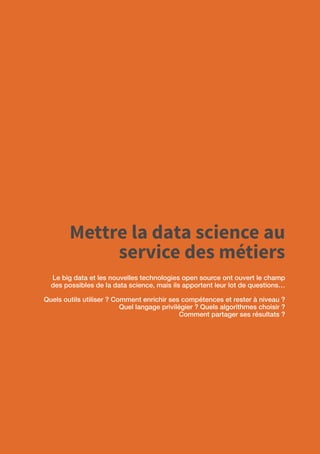 60
Mettre la data science au
service des métiers
Le big data et les nouvelles technologies open source ont ouvert le champ
des possibles de la data science, mais ils apportent leur lot de questions…
Quels outils utiliser ? Comment enrichir ses compétences et rester à niveau ?
Quel langage privilégier ? Quels algorithmes choisir ?
Comment partager ses résultats ?
 