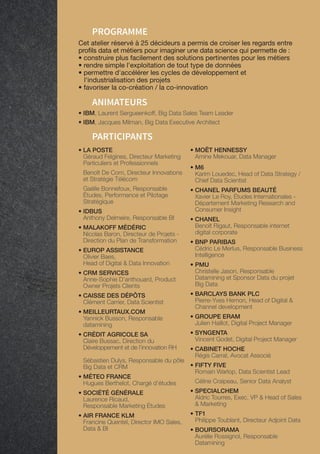 63
PARTICIPANTS
• IBM, Laurent Sergueenkoff, Big Data Sales Team Leader
• IBM, Jacques Milman, Big Data Executive Architect
ANIMATEURS
PROGRAMME
Cet atelier réservé à 25 décideurs a permis de croiser les regards entre
profils data et métiers pour imaginer une data science qui permette de :
• construire plus facilement des solutions pertinentes pour les métiers
• rendre simple l'exploitation de tout type de données
• permettre d'accélérer les cycles de développement et
l'industrialisation des projets
• favoriser la co-création / la co-innovation
• LA POSTE
Géraud Felgines, Directeur Marketing
Particuliers et Professionnels
Benoît De Corn, Directeur Innovations
et Stratégie Télécom
Gaëlle Bonnefoux, Responsable
Études, Performance et Pilotage
Stratégique
• IDBUS
Anthony Delmeire, Responsable BI
• MALAKOFF MÉDÉRIC
Nicolas Baron, Directeur de Projets -
Direction du Plan de Transformation
• EUROP ASSISTANCE
Olivier Baes,
Head of Digital  Data Innovation
• CRM SERVICES
Anne-Sophie D’anthouard, Product
Owner Projets Clients
• CAISSE DES DÉPÔTS
Clément Carrier, Data Scientist
• MEILLEURTAUX.COM
Yannick Busson, Responsable
datamining
• CRÉDIT AGRICOLE SA
Claire Bussac, Direction du
Développement et de l'innovation RH
Sébastien Dulys, Responsable du pôle
Big Data et CRM
• MÉTEO FRANCE
Hugues Berthelot, Chargé d'études
• SOCIÉTÉ GÉNÉRALE
Laurence Ricaud,
Responsable Marketing Études
• AIR FRANCE KLM
Francine Quentel, Director IMO Sales,
Data  BI
• MOËT HENNESSY
Amine Mekouar, Data Manager
• M6
Karim Louedec, Head of Data Strategy /
Chief Data Scientist
• CHANEL PARFUMS BEAUTÉ
Xavier Le Roy, Études Internationales -
Département Marketing Research and
Consumer Insight
• CHANEL
Benoît Rigaut, Responsable internet
digital corporate
• BNP PARIBAS
Cédric Le Merlus, Responsable Business
Intelligence
• PMU
Christelle Jason, Responsable
Datamining et Sponsor Data du projet
Big Data
• BARCLAYS BANK PLC
Pierre-Yves Hemon, Head of Digital 
Channel development
• GROUPE ERAM
Julien Haillot, Digital Project Manager
• SYNGENTA
Vincent Godet, Digital Project Manager
• CABINET HOCHE
Régis Carral, Avocat Associé
• FIFTY FIVE
Romain Warlop, Data Scientist Lead
Céline Craipeau, Senior Data Analyst
• SPECIALCHEM
Aldric Tourres, Exec. VP  Head of Sales
 Marketing
• TF1
Philippe Toublant, Directeur Adjoint Data
• BOURSORAMA
Aurélie Rossignol, Responsable
Datamining
 