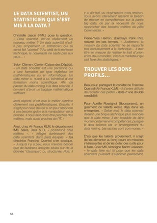 64
y a dix-huit ou vingt-quatre mois environ,
nous avons clairement ressenti le besoin
de monter en compétences sur la partie
big data, de par la nécessité de nous
rapprocher des besoins métiers du pôle
Commercial. »
Pierre-Yves Hémon, (Barclays Pank Plc),
résume en ces termes. « Justement, la
mission du data scientist ne se rapporte
pas exclusivement à la technique… Il doit
être en mesure de réaliser le trait d’union
entre deux mondes : c’est un marketeur qui
sait faire des statistiques. »
TROUVER LES BONS
PROFILS…
Beaucoup partagent le constat de Francine
Quentel (Air France KLM). « Il s’avère difficile
de recruter ces profils » doté d’une double
sensibilité.
Pour Aurélie Rossignol (Boursorama), un
gisement de talents existe déjà dans les
entreprises. « Selon moi, le data scientist
détient une brique technique plus avancée
que le data miner. Il est possible de faire
montercedernierencompétences,puisque
la data science est un prolongement du
data mining. Les racines sont communes. »
D’où que les talents proviennent, il s’agit
de les alimenter au long cours en missions
intéressantes et de les doter des outils pour
le faire. Chez M6, témoigne Karim Louedec,
« le data lake est là pour que les data
scientists puissent s’exprimer pleinement.
LE DATA SCIENTIST, UN
STATISTICIEN QUI S’EST
MIS À LA DATA ?
Christelle Jason (PMU) pose la question.
« Data scientist, est-ce réellement un
nouveau métier ? Un data scientist n’est-
il pas simplement un statisticien qui se
serait fait uberisé ? Au-delà de la richesse
technique, la nouveauté ne saute pas aux
yeux… »
Selon Clément Carrier (Caisse des Dépôts),
« un data scientist est une personne qui
a une formation de type ingénieur en
mathématiques ou en informatique. Un
data miner a, quant à lui, bénéficié d’une
formation moins scientifique. Afin de
passer du data mining à la data science, il
convient d’avoir un bagage mathématique
suffisant.
Mon objectif, c’est que le métier exprime
clairement ses problématiques. Ensuite, il
s’agit pour nous de voir si on peut répondre
à ces besoins grâce à la manipulation de la
donnée. Il nous faut donc être proches des
métiers, mais aussi proches de l’IT. »
Ainsi, chez Air France KLM, le département
IMO Sales, Data  BI, « positionné côté
métiers », « intègre dorénavant des
data scientists dans [ses] équipes. » Sa
directrice Francine Quentel s’en explique.
« Jusqu’à il y a peu, nous n’avions besoin
que de business analysts situés sur de la
donnée classique, ou structurée. Puis, il
 