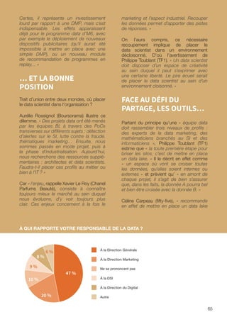 65
Certes, il représente un investissement
lourd par rapport à une DMP, mais c’est
indispensable. Les effets apparaissent
déjà pour le programme data d’M6, avec
par exemple le déploiement de nouveaux
dispositifs publicitaires (qu’il aurait été
impossible à mettre en place avec une
simple DMP), ou un nouveau module
de recommandation de programmes en
replay… »
… ET LA BONNE
POSITION
Trait d’union entre deux mondes, où placer
le data scientist dans l’organisation ?
Aurélie Rossignol (Boursorama) illustre ce
dilemme. « Des projets data ont été menés
par les équipes BI, à travers des PoCs
transverses sur différents sujets : détection
d’alertes sur le SI, lutte contre la fraude,
thématiques marketing… Ensuite, nous
sommes passés en mode projet, puis à
la phase d’industrialisation. Aujourd’hui,
nous recherchons des ressources supplé-
mentaires : architectes et data scientists.
Faudra-t-il placer ces profils au métier ou
bien à l’IT ? »
Car « l’enjeu, rappelle Xavier Le Roy (Chanel
Parfums Beauté), consiste à connaître
toujours mieux le marché au sein duquel
nous évoluons, d’y voir toujours plus
clair. Ces enjeux concernent à la fois le
marketing et l’aspect industriel. Recouper
les données permet d’apporter des pistes
de réponses. »
On l’aura compris, ce nécessaire
recoupement implique de placer le
data scientist dans un environnement
décloisonné. D’où l’avertissement de
Philippe Toublant (TF1). « Un data scientist
doit disposer d’un espace de créativité
au sein duquel il peut s’exprimer avec
une certaine liberté. Le pire écueil serait
de placer le data scientist au sein d’un
environnement cloisonné. »
FACE AU DÉFI DU
PARTAGE, LES OUTILS…
Partant du principe qu’une « équipe data
doit rassembler trois niveaux de profils :
des experts de la data marketing, des
mathématiciens branchés au SI et des
informaticiens », Philippe Toublant (TF1)
estime que « la toute première étape pour
briser les silos, c’est de mettre en place
un data lake. » Il le décrit en effet comme
« un espace où vont se croiser toutes
les données, qu’elles soient internes ou
externes » et prévient qu’ « en amont de
chaque projet, il s’agit de bien s’assurer
que, dans les faits, la donnée A pourra bel
et bien être croisée avec la donnée B. »
Céline Carpeau (fifty-five), « recommande
en effet de mettre en place un data lake
À QUI RAPPORTE VOTRE RESPONSABLE DE LA DATA ?
À la DSI
À la Direction du Digital
Autre
À la Direction Générale
À la Direction Marketing
Ne se prononcent pas
47 %
20 %
10 %
8 %
9 %
6 %
 