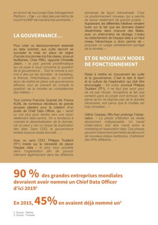 en amont de tout projet Data Management
Platform. » Car « un data lake permettra de
nourrir la DMP de manière très pertinente. »
LA GOUVERNANCE…
Pour créer ce décloisonnement essentiel
au data scientist, aux outils devront se
succéder la mise en place de règles
d’accès à la donnée à la fois claires, sûres et
facilitantes. Chez PMU, rapporte Christelle
Jason, « la plus grande problématique
qui se pose à nous concerne la question
de la gouvernance… Tout le monde a son
mot à dire sur les données : le marketing,
la finance, l’informatique, etc. Il convient
donc de mettre en place une gouvernance
efficace, tout en prenant en compte la
question de la montée en compétences
des métiers. »
Tout comme Francine Quentel (Air France
KLM), de nombreux décideurs de grands
groupes plaident pour la création d’un
poste de Chief Data Officer, qui « serait
un vrai plus pour tendre vers une vision
réellement data-centric. On a tendance à
craindre la décentralisation de la donnée,
car on peut y voir un risque de duplication
des data. Sans CDO, la gouvernance
restera toujours assez bancale… »
Avec ou sans CDO, Philippe Toublant
(TF1) insiste sur la nécessité de placer
l’équipe data « le plus haut possible
dans l’organisation afin de pouvoir
intervenir légitimement dans les différents
domaines de façon transversale. C’est
ce positionnement nouveau qui a permis
de lancer réellement de grands projets. »
Auparavant, les différentes initiatives venaient
buter sur le fait que les données étaient
disséminées dans chacune des filiales,
avec un phénomène de silotage. L’enjeu
du rattachement de l’équipe data à un haut
niveau hiérarchique a donc permis de «
proposer un usage véritablement partagé
de la donnée. »
ET DE NOUVEAUX MODES
DE FONCTIONNEMENT
Reste à mettre en mouvement les outils
et la gouvernance. C’est le test  learn
et la culture de l’exploration qui doit être
encouragée. « En outre, poursuit Philippe
Toublant (TF1), il ne faut pas avoir peur
de ne pas réussir. Acceptons le fait que
certains pans du projet vont échouer, soit
parce qu’on ne dispose pas de la donnée
nécessaire, soit parce que le modèle est
trop complexe… »
Céline Carpeau (fifty-five) prolonge l’obser-
vation. « La phase d’itération se révèle
absolument indispensable. Un travail
d’aller-retour doit être mené entre le
marketing et l’exploration data. Ces phases
peuvent notamment permettre de découvrir
de nouveaux enjeux inattendus, d’adresser
des KPIs différents… »
90 % des grandes entreprises mondiales
devraient avoir nommé un Chief Data Officer
d’ici 20192
En 2015, 45%en avaient déjà nommé un3
2. Source : Gartner
3. Source : Forrester
 