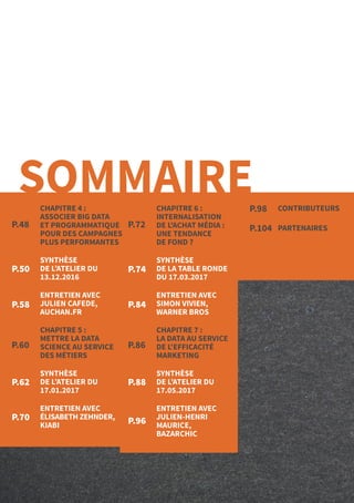 5
CONTRIBUTEURS
PARTENAIRESP.72
P.86
P.50 P.74
P.58
P.62
P.70
P.60
P.84
P.88
P.96
P.98
P.104
SOMMAIRECHAPITRE 4 :
ASSOCIER BIG DATA
ET PROGRAMMATIQUE
POUR DES CAMPAGNES
PLUS PERFORMANTES
SYNTHÈSE
DE L’ATELIER DU
13.12.2016
ENTRETIEN AVEC
JULIEN CAFEDE,
AUCHAN.FR
CHAPITRE 5 :
METTRE LA DATA
SCIENCE AU SERVICE
DES MÉTIERS
SYNTHÈSE
DE L’ATELIER DU
17.01.2017
ENTRETIEN AVEC
ÉLISABETH ZEHNDER,
KIABI
CHAPITRE 6 :
INTERNALISATION
DE L'ACHAT MÉDIA :
UNE TENDANCE
DE FOND ?
SYNTHÈSE
DE LA TABLE RONDE
DU 17.03.2017
ENTRETIEN AVEC
SIMON VIVIEN,
WARNER BROS
CHAPITRE 7 :
LA DATA AU SERVICE
DE L'EFFICACITÉ
MARKETING
SYNTHÈSE
DE L’ATELIER DU
17.05.2017
ENTRETIEN AVEC
JULIEN-HENRI
MAURICE,
BAZARCHIC
P.48
 