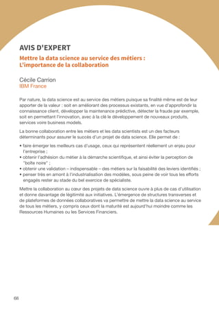 68
Cécile Carrion
IBM France
Par nature, la data science est au service des métiers puisque sa finalité même est de leur
apporter de la valeur : soit en améliorant des processus existants, en vue d’approfondir la
connaissance client, développer la maintenance prédictive, détecter la fraude par exemple,
soit en permettant l’innovation, avec à la clé le développement de nouveaux produits,
services voire business models.
La bonne collaboration entre les métiers et les data scientists est un des facteurs
déterminants pour assurer le succès d’un projet de data science. Elle permet de :
• faire émerger les meilleurs cas d’usage, ceux qui représentent réellement un enjeu pour
l’entreprise ;
• obtenir l’adhésion du métier à la démarche scientifique, et ainsi éviter la perception de
boîte noire ;
• obtenir une validation – indispensable – des métiers sur la faisabilité des leviers identifiés ;
• penser très en amont à l’industrialisation des modèles, sous peine de voir tous les efforts
engagés rester au stade du bel exercice de spécialiste.
Mettre la collaboration au cœur des projets de data science ouvre à plus de cas d’utilisation
et donne davantage de légitimité aux initiatives. L’émergence de structures transverses et
de plateformes de données collaboratives va permettre de mettre la data science au service
de tous les métiers, y compris ceux dont la maturité est aujourd’hui moindre comme les
Ressources Humaines ou les Services Financiers.
Mettre la data science au service des métiers :
L’importance de la collaboration
AVIS D'EXPERT
 