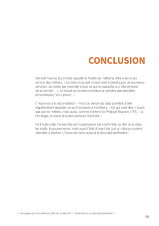 69
CONCLUSION
Géraud Feignes (La Poste) rappelle la finalité de mettre la data science au
service des métiers. « La data nous sert notamment à développer de nouveaux
services. Je pense par exemple à tout ce qui se rapporte aux interventions
de proximité (…). Le travail sur la data contribue à identifier des modèles
économiques en rupture. »
L’heure est à la réconciliation. « Il est du devoir du data scientist d’aller
régulièrement regarder ce qu’il se passe à l’extérieur. » Ce qui veut dire, s’ouvrir
aux autres métiers, mais aussi, comme l’entend ici Philippe Toublant (TF1), « à
l’étranger, ou dans d’autres secteurs d’activité. »
De l’autre côté, l’ensemble de l’organisation est confrontée au défi de la data :
les outils, la gouvernance, mais aussi l’état d’esprit de tout un chacun doivent
chercher à évoluer. L’heure est donc aussi à la data-alphabétisation1
.
1. Voir également la conférence EBG du 4 juillet 2017 « Data literacy ou data-alphabétisation »
 