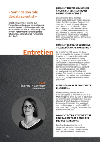 « Sortir de son rôle
de data scientist »
KIABI
ÉLISABETH ZEHNDER
Data Scientist
Elisabeth Zehnder insiste sur
l’importance de réunir compétences
analytiques et créatives pour donner
un nouveau souffle au marketing. Elle
revient notamment sur le Big Data
Challenge, conduit avec l’université
de Lille 1.
Entretien
COMMENT EN ÊTES-VOUS VENUS
À MOBILISER DES TECHNIQUES
D’ANALYSE PRÉDICTIVE ?
Dans le cadre de sa stratégie
cross-canal, Kiabi avait mis en place un
référentiel clients unique. Rapidement,
nous avons voulu en savoir plus sur
nos clients. Il nous fallait donc des
technologies pour lier l’ensemble de
nos données, désiloter les univers et
tout remettre au même endroit. D’où
le lancement en 2014 d’un projet Big
Data Connaissance Clients, dont je suis
aujourd’hui en charge.
COMMENT CE PROJET CONTRIBUE-
T-IL À LA DÉMARCHE MARKETING ?
Le projet s’est bâti autour de deux
grands objectifs. Le premier consistait
à mettre la donnée à disposition du
pilotage et des actions marketing,
ce qui passe notamment par la data
visualization. Le second objectif portait
sur la personnalisation de la relation
clients : comment s’adresser au client
de façon plus précise, plus ciblée,
en fonction de ses goûts et de ses
envies. Ces questions nous ont amenés
à mobiliser des techniques statistiques
de scoring, d’algorithmie et d’analyse
prédictive.
CETTE DÉMARCHE SE CONSTRUIT À
PLUSIEURS…
Notre roadmap, établie en 2014,
a été partagée à la fois avec la DSI et le
Marketing pour créer du liant et pour que
les technologies correspondent bien aux
attentes. L’objet du projet, c’est aussi
le passage à l’échelle. Il ne s’agissait
pas de développer un système RD à
part mais bien d’intégrer l’ensemble des
solutions au SI Kiabi.
COMMENT DÉCRIRIEZ-VOUS VOTRE
RÔLE PAR RAPPORT À CELUI DES
ÉQUIPES MARKETING ?
Des flux de données viennent
désormais alimenter notre cluster
Hadoop, ce qui nous permet de faire
des rapprochements intéressants.
70
 