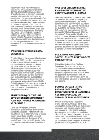71
Néanmoins nous ne sommes pas
aujourd’hui en capacité d’explorer la
donnée. Dans la littérature, on parle
d’exploration de la donnée mais cela
n’existe pas concrètement dans les
entreprises : personne ne paie quelqu’un
à explorer de la donnée sans en attendre
une application précise. Le premier défi,
pour nous analystes, c’est donc de
faire preuve de créativité, explorer nos
données, mais différemment, avec des
perspectives d’applications marketing
nouvelles. La second défi, c’est de
s’élargir au niveau de l’écosystème
mobile et data. Nous sommes basés à
Lille ; des compétences de statisticiens
et des startups innovantes nous
entourent. À nous de nous ouvrir sur ce
monde.
D’OÙ L’IDÉE DE VOTRE BIG DATA
CHALLENGE ?
En effet. Quand j’ai rencontré la direction
du Master SIAD de Lille 1, nous avions
la même envie de faire avancer nos
connaissances sur les technologies
big data. Nous avons décidé d’un
partenariat pour faire travailler leurs
étudiants data scientists avec nos
responsables métiers Kiabi. Cela nous
a amené à travailler sur des éléments
plus exploratoires mais susceptibles
d’apporter des éléments de réponse et
une nouvelle vision des choses. Ce Big
Data Challenge s’est déroulé de janvier à
avril 2016. Six équipes ont été formées,
chacune avec 4 data scientists et
2 experts métier Kiabi.
PENSEZ-VOUS QU’IL Y AIT UNE
OPPOSITION ENTRE MAD MEN ET
MATH MEN, PROFILS ANALYTIQUES
VS CRÉATIFS ?
Dans les six équipes, certains
marketeurs étaient dotés d’une bonne
sensibilité à la data – notamment s’ils
travaillaient sur le géomarketing. D’autres
étaient davantage créatifs. Le point
fort qui nous permet d’avancer, c’est
précisément notre capacité à relier data
et créativité pour réinventer l’expérience
client.
AVEZ-VOUS UN EXEMPLE CHEZ
KIABI D’INITIATIVE MARKETING
CRÉATIVE ARRIMÉE À LA DATA ?
Une collaboratrice a notamment eu l’idée
de relier Net Promoter Score (NPS) et
comportement du client. Des clients
sont insatisfaits de l’enseigne pour telle
ou telle raison : qui sont-ils ? Beaucoup
de questions corolaires s’ensuivent.
Est-ce qu’une mauvaise note donnée
par un client fait qu’il pense à déserter
l’enseigne ? Pour un client fidèle, une
action commerciale ou marketing peut
suffire à la rétention, mais pour un autre ?
Est-ce que j’ai réussi à le retenir, ou juste
à valider son NPS ? On peut aller plus
loin dans ce type d’analyse : et s’il était
possible de prédire les comportements
d’achat d’un client non satisfait ?
DES ACTIONS MARKETING
SONT-ELLES NÉES À PARTIR DE CES
OBSERVATIONS ?
C’était bien l’objectif du Big Data
Challenge. Par manque de temps,
ou des problématiques complexes,
certaines équipes ne sont pas allées
jusqu’au déploiement des actions. Mais
les gagnants du challenge sont les
équipes qui sont parvenues à sortir de
leur rôle de Data Scientist et à préconiser
des actions.
L’UN DES ENJEUX ÉTAIT DE
PRODUIRE DES DONNÉES
EXPLOITABLES PAR LE MARKETING.
À CE TITRE VOUS AVEZ DÛ
TRAVAILLER SUR LA RESTITUTION ?
Nous n’avons pas eu l’occasion
d’aller très loin sur le sujet de la data
visualization. En revanche, un des projets
gagnants était celui de clusterisation
des magasins ; il consistait à classer
les magasins en fonction du profil des
clients. Si les clients d’un point de vente
présentent des profils similaires, cela
nous donne une indication sur la manière
de communiquer en magasin. C’était un
projet abouti, avec prévision du ROI.
71
 