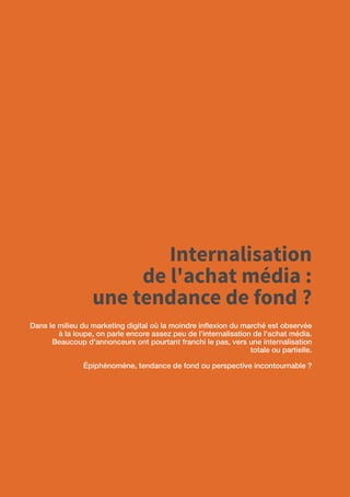 72
Internalisation
de l'achat média :
une tendance de fond ?
Dans le milieu du marketing digital où la moindre inflexion du marché est observée
à la loupe, on parle encore assez peu de l'internalisation de l'achat média.
Beaucoup d'annonceurs ont pourtant franchi le pas, vers une internalisation
totale ou partielle.
Épiphénomène, tendance de fond ou perspective incontournable ?
 
