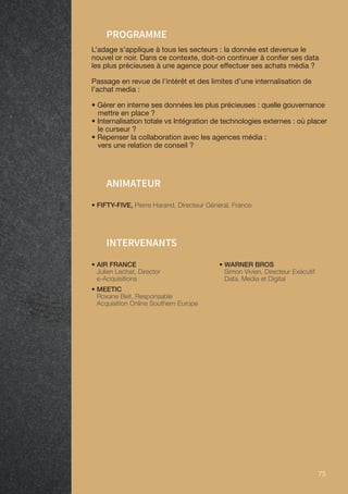 75 75
• FIFTY-FIVE, Pierre Harand, Directeur Général, France
ANIMATEUR
PROGRAMME
L’adage s’applique à tous les secteurs : la donnée est devenue le
nouvel or noir. Dans ce contexte, doit-on continuer à confier ses data
les plus précieuses à une agence pour effectuer ses achats média ?
Passage en revue de l'intérêt et des limites d’une internalisation de
l’achat media :
• Gérer en interne ses données les plus précieuses : quelle gouvernance
mettre en place ?
• Internalisation totale vs Intégration de technologies externes : où placer
le curseur ?
• Repenser la collaboration avec les agences média :
vers une relation de conseil ?
INTERVENANTS
• AIR FRANCE
Julien Lechat, Director
e-Acquisitions
• MEETIC
Roxane Biet, Responsable
Acquisition Online Southern Europe
• WARNER BROS
Simon Vivien, Directeur Exécutif
Data, Media et Digital
 