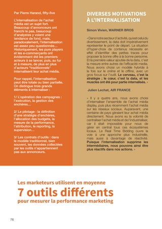76
DIVERSES MOTIVATIONS
À L’INTERNALISATION
Simon Vivien, WARNER BROS
«Dansnotresecteurd’activité,quiestceluidu
divertissement, la data doit impérativement
représenter le point de départ. La situation
d’hyper-choix de contenus nécessite en
effet d’identifier des petites traces pour
proposer la bonne offre à la bonne personne.
Et la première valeur ajoutée de la data, c’est
la mesure entre autres de l’efficacité media.
Nous avons choisi un modèle hybride à
la fois sur le online et le offline, avec un
gros focus sur l’outil. Le cerveau, c’est la
stratégie ; le cœur, c’est la data, et les
muscles ont été pour partie internalisés. »
Julien Lechat, AIR FRANCE
« Il y a quatre ans, nous avons choisi
d’internaliser l’ensemble de l’achat média
display, puis plus récemment l’achat média
sur les réseaux sociaux. Auparavant, une
centaine de pays géraient leur achat média
directement. Nous avons eu la volonté de
centraliser l’achat média et de l’industrialiser,
car il était impossible pour nous de
gérer en central tous ces écosystèmes
locaux. Le Real Time Bidding ouvre la
voie à une approche plus industrielle,
mais aussi à davantage de réactivité.
Puisque l’internalisation supprime les
intermédiaires, nous pouvons ainsi être
plus réactifs dans nos actions. »
Par Pierre Harand, fifty-five
L’internalisation de l’achat
média est un sujet fort.
Beaucoup d’annonceurs ont
franchi le pas, beaucoup
d’analystes y voient une
tendance de fond, mais,
paradoxalement, l’internalisation
est assez peu questionnée…
Historiquement, les pure players
et les e-commerçants ont
évidemment été les premiers
acteurs à se lancer, puis, au fur
et à mesure, de plus en plus
d’acteurs traditionnels
internalisent leur achat média.
Pour rappel, l’internalisation
peut être totale ou bien partielle.
On distingue trois grands
éléments à internaliser :
1/ L’opération des campagnes :
l’exécution, la gestion des
enchères…
2/ Le pilotage : la définition
d’une stratégie d’enchères,
l’allocation des budgets, la
mesure de la performance,
l’attribution, le reporting, la
supervision…
3/ Les contrats d’outils : dans
le modèle traditionnel, bien
souvent, les données collectées
par les outils n’appartiennent
pas aux annonceurs.
Les marketeurs utilisent en moyenne
7 outils différents
pour mesurer la performance marketing
 