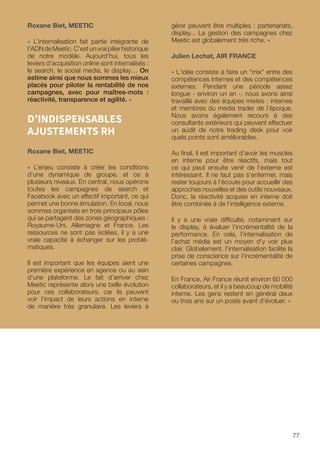 77
Roxane Biet, MEETIC
« L’internalisation fait partie intégrante de
l’ADNdeMeetic.C’estunvraipilierhistorique
de notre modèle. Aujourd’hui, tous les
leviers d’acquisition online sont internalisés :
le search, le social media, le display… On
estime ainsi que nous sommes les mieux
placés pour piloter la rentabilité de nos
campagnes, avec pour maîtres-mots :
réactivité, transparence et agilité. »
D’INDISPENSABLES
AJUSTEMENTS RH
Roxane Biet, MEETIC
« L’enjeu consiste à créer les conditions
d’une dynamique de groupe, et ce à
plusieurs niveaux. En central, nous opérons
toutes les campagnes de search et
Facebook avec un effectif important, ce qui
permet une bonne émulation. En local, nous
sommes organisés en trois principaux pôles
qui se partagent des zones géographiques :
Royaume-Uni, Allemagne et France. Les
ressources ne sont pas isolées, il y a une
vraie capacité à échanger sur les problé-
matiques.
Il est important que les équipes aient une
première expérience en agence ou au sein
d’une plateforme. Le fait d’arriver chez
Meetic représente alors une belle évolution
pour ces collaborateurs, car ils peuvent
voir l’impact de leurs actions en interne
de manière très granulaire. Les leviers à
gérer peuvent être multiples : partenariats,
display... La gestion des campagnes chez
Meetic est globalement très riche. »
Julien Lechat, AIR FRANCE
« L'idée consiste à faire un mix entre des
compétences internes et des compétences
externes. Pendant une période assez
longue - environ un an -, nous avons ainsi
travaillé avec des équipes mixtes : internes
et membres du media trader de l’époque.
Nous avons également recours à des
consultants extérieurs qui peuvent effectuer
un audit de notre trading desk pour voir
quels points sont améliorables.
Au final, il est important d’avoir les muscles
en interne pour être réactifs, mais tout
ce qui peut ensuite venir de l’externe est
intéressant. Il ne faut pas s’enfermer, mais
rester toujours à l’écoute pour accueillir des
approches nouvelles et des outils nouveaux.
Donc, la réactivité acquise en interne doit
être combinée à de l’intelligence externe.
Il y a une vraie difficulté, notamment sur
le display, à évaluer l’incrémentalité de la
performance. En cela, l’internalisation de
l’achat média est un moyen d’y voir plus
clair. Globalement, l’internalisation facilite la
prise de conscience sur l’incrémentalité de
certaines campagnes.
En France, Air France réunit environ 60 000
collaborateurs, et il y a beaucoup de mobilité
interne. Les gens restent en général deux
ou trois ans sur un poste avant d’évoluer. »
 