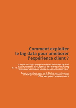 6
Comment exploiter
le big data pour améliorer
l'expérience client ?
La montée en puissance des canaux digitaux réinterroge la proximité
entre la marque et le client. Beaucoup d’annonceurs ont gardé trace
des interactions à distance qu’ils entretenaient avec leurs cibles, et qu’ils ont
transformées en masses de données éclatées dans diverses bases.
Depuis, le big data est passé par là. Dès lors, comment repenser
sa stratégie marketing pour mobiliser ses données au service
du nerf de la guerre : l’expérience client ?
 
