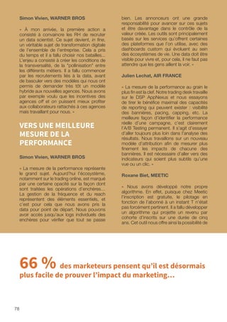 78
bien. Les annonceurs ont une grande
responsabilité pour avancer sur ces sujets
et être davantage dans le contrôle de la
valeur créée. Les outils sont principalement
basés sur les services qu’offrent certaines
des plateformes que l’on utilise, avec des
dashboards custom qui évoluent au sein
des écosystèmes de vie. Une data doit être
visible pour vivre et, pour cela, il ne faut pas
attendre que les gens aillent la voir. »
Julien Lechat, AIR FRANCE
« La mesure de la performance au grain le
plus fin est la clef. Notre trading desk travaille
sur le DSP AppNexus et nous essayons
de tirer le bénéfice maximal des capacités
de reporting qui peuvent exister : visibilité
des bannières, pacing, capping, etc. La
meilleure façon d’identifier la performance
réelle d’une campagne, c’est clairement
l’A/B Testing permanent. Il s’agit d’essayer
d’aller toujours plus loin dans l’analyse des
résultats. Nous travaillons sur un nouveau
modèle d’attribution afin de mesurer plus
finement les impacts de chacune des
bannières. Il est nécessaire d’aller vers des
indicateurs qui soient plus subtils qu’une
vue ou un clic. »
Roxane Biet, MEETIC
« Nous avons développé notre propre
algorithme. En effet, puisque chez Meetic
l’inscription est gratuite, le pilotage en
fonction de l’abonné à un instant T n’était
pas forcément pertinent. Il a fallu développer
un algorithme qui projette un revenu par
cohorte d’inscrits sur une durée de cinq
ans. Cet outil nous offre ainsi la possibilité de
Simon Vivien, WARNER BROS
« À mon arrivée, la première action a
consisté à convaincre les RH de recruter
un data scientist. Ce sujet devient, in fine,
un véritable sujet de transformation digitale
de l’ensemble de l’entreprise. Cela a pris
du temps et il a fallu choisir nos batailles...
L’enjeu a consisté à créer les conditions de
la transversalité, de la pollinisation entre
les différents métiers. Il a fallu commencer
par les recrutements liés à la data, avant
de basculer vers des modèles qui nous ont
permis de demander très tôt un modèle
hybride aux nouvelles agences. Nous avons
par exemple voulu que les incentives des
agences off et on puissent mieux profiter
aux collaborateurs rattachés à ces agences
mais travaillant pour nous. »
VERS UNE MEILLEURE
MESURE DE LA
PERFORMANCE
Simon Vivien, WARNER BROS
« La mesure de la performance représente
le grand sujet. Aujourd’hui l’écosystème,
notamment sur le trading online, est marqué
par une certaine opacité sur la façon dont
sont traitées les opérations d’enchères…
La gestion de la fréquence et du reach
représentent des éléments essentiels, et
c’est pour cela que nous avons pris la
data pour point de départ. Nous pouvons
avoir accès jusqu’aux logs individuels des
enchères pour vérifier que tout se passe
66 % des marketeurs pensent qu’il est désormais
plus facile de prouver l’impact du marketing…
 