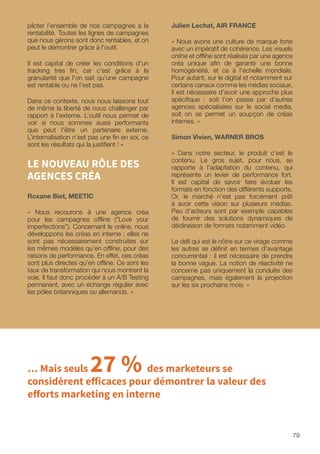 79
Julien Lechat, AIR FRANCE
« Nous avons une culture de marque forte
avec un impératif de cohérence. Les visuels
online et offline sont réalisés par une agence
créa unique afin de garantir une bonne
homogénéité, et ce à l’échelle mondiale.
Pour autant, sur le digital et notamment sur
certains canaux comme les médias sociaux,
il est nécessaire d’avoir une approche plus
spécifique : soit l’on passe par d’autres
agences spécialisées sur le social media,
soit on se permet un soupçon de créas
internes. »
Simon Vivien, WARNER BROS
« Dans notre secteur, le produit c’est le
contenu. Le gros sujet, pour nous, se
rapporte à l’adaptation du contenu, qui
représente un levier de performance fort.
Il est capital de savoir faire évoluer les
formats en fonction des différents supports.
Or, le marché n’est pas forcément prêt
à avoir cette vision sur plusieurs médias.
Peu d’acteurs sont par exemple capables
de fournir des solutions dynamiques de
déclinaison de formats notamment vidéo.
Le défi qui est le nôtre sur ce virage comme
les autres se définit en termes d’avantage
concurrentiel : il est nécessaire de prendre
la bonne vague. La notion de réactivité ne
concerne pas uniquement la conduite des
campagnes, mais également la projection
sur les six prochains mois. »
piloter l’ensemble de nos campagnes à la
rentabilité. Toutes les lignes de campagnes
que nous gérons sont donc rentables, et on
peut le démontrer grâce à l’outil.
Il est capital de créer les conditions d’un
tracking très fin, car c’est grâce à la
granularité que l’on sait qu’une campagne
est rentable ou ne l’est pas.
Dans ce contexte, nous nous laissons tout
de même la liberté de nous challenger par
rapport à l’externe. L’outil nous permet de
voir si nous sommes aussi performants
que peut l’être un partenaire externe.
L’internalisation n’est pas une fin en soi, ce
sont les résultats qui la justifient ! »
LE NOUVEAU RÔLE DES
AGENCES CRÉA
Roxane Biet, MEETIC
« Nous recourons à une agence créa
pour les campagnes offline (Love your
imperfections). Concernant le online, nous
développons les créas en interne ; elles ne
sont pas nécessairement construites sur
les mêmes modèles qu’en offline, pour des
raisons de performance. En effet, ces créas
sont plus directes qu’en offline. Ce sont les
taux de transformation qui nous montrent la
voie. Il faut donc procéder à un A/B Testing
permanent, avec un échange régulier avec
les pôles britanniques ou allemands. »
… Mais seuls 27 % des marketeurs se
considèrent efficaces pour démontrer la valeur des
efforts marketing en interne
 