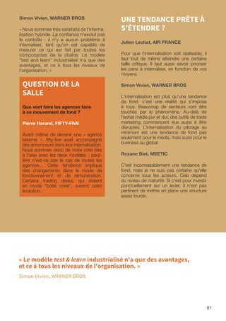 81
UNE TENDANCE PRÊTE À
S’ÉTENDRE ?
Julien Lechat, AIR FRANCE
Pour que l'internalisation soit réalisable, il
faut tout de même atteindre une certaine
taille critique. Il faut aussi savoir prioriser
les pans à internaliser, en fonction de vos
moyens.
Simon Vivien, WARNER BROS
L'internalisation est plus qu'une tendance
de fond, c'est une réalité qui s'impose
à tous. Beaucoup de secteurs vont être
touchés par le phénomène. Au-delà de
l'achat média pur et dur, des outils de trade
marketing commencent eux aussi à être
disruptés. L’internalisation du pilotage au
minimum est une tendance de fond pas
seulement pour le média, mais aussi pour le
business au global.
Roxane Biet, MEETIC
C'est incontestablement une tendance de
fond, mais je ne suis pas certaine qu'elle
concerne tous les acteurs. Cela dépend
du niveau de maturité. Si c'est pour investir
ponctuellement sur un levier, il n'est pas
pertinent de mettre en place une structure
assez lourde.
Simon Vivien, WARNER BROS
« Nous sommes très satisfaits de l'interna-
lisation hybride. La confiance n'exclut pas
le contrôle : il n'y a aucun problème à
internaliser, tant qu'on est capable de
mesurer ce qui est fait par toutes les
composantes de la chaîne. Le modèle
test and learn industrialisé n'a que des
avantages, et ce à tous les niveaux de
l'organisation. »
QUESTION DE LA
SALLE
Que vont faire les agences face
à ce mouvement de fond ?
Pierre Harand, FIFTY-FIVE
Avant même de devenir une « agence
externe », fifty-five avait accompagné
des annonceurs dans leur internalisation.
Nous sommes donc de notre côté très
à l'aise avec les deux modèles ; peut-
être n'est-ce pas le cas de toutes les
agences... Cette tendance implique
des changements dans le mode de
fonctionnement et de rémunération.
Certains trading desks, qui étaient
en mode boîte noire, suivent cette
évolution.
« Le modèle test  learn industrialisé n'a que des avantages,
et ce à tous les niveaux de l'organisation. »
Simon Vivien, WARNER BROS
 