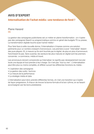 Pierre Harand
55
La gestion des campagnes publicitaires est un métier en pleine transformation : on n’opère
pas des campagnes Search ou programmatique comme on gérait des budgets TV ou presse.
La transformation digitale touche aussi l’achat média !
Pour faire face à cette nouvelle donne, l’internalisation s’impose comme une solution
pertinente pour un nombre croissant d’annonceurs. Les premiers à avoir internalisé étaient
des pure players. Et, à mesure qu’ils sont touchés par le digital, de plus en plus d’annonceurs
franchissent le pas. Sans surprise, les secteurs les plus matures en digital sont les premiers
concernés : e-commerce, média et travel.
Les annonceurs doivent comprendre qu’internaliser ne signifie pas nécessairement recruter
toute une équipe et tout prendre à leur charge. Ce n’est pas tout ou rien. L’internalisation
peut être plus ou moins complète, et différer suivant les différentes fonctions du média :
• L’opération des campagnes
• La gestion des outils / technos
• La mesure de la performance
• La stratégie média et data
L’internalisation peut donc prendre différentes formes, et c’est une transition qui s’opère
de façon progressive. À chacun de trouver la bonne formule et le bon rythme, en se faisant
accompagner par les bons prestataires
Internalisation de l’achat média : une tendance de fond ?
AVIS D'EXPERT
82
 
