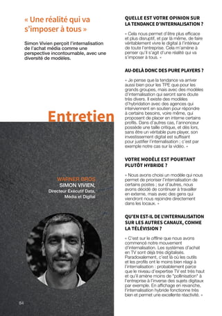« Une réalité qui va
s’imposer à tous »
WARNER BROS
SIMON VIVIEN,
Directeur Exécutif Data,
Média et Digital
Simon Vivien perçoit l’internalisation
de l’achat média comme une
perspective incontournable, avec une
diversité de modèles.
Entretien
QUELLE EST VOTRE OPINION SUR
LA TENDANCE D’INTERNALISATION ?
« Cela nous permet d’être plus efficace
et plus disruptif, et par là même, de faire
véritablement vivre le digital à l’intérieur
de toute l’entreprise. Cela m’amène à
penser qu’il s’agit d’une réalité qui va
s’imposer à tous. »
AU-DELÀ DONC DES PURE PLAYERS ?
« Je pense que la tendance va arriver
aussi bien pour les TPE que pour les
grands groupes, mais avec des modèles
d’internalisation qui seront sans doute
très divers. Il existe des modèles
d’hybridation avec des agences qui
interviennent en soutien pour répondre
à certains besoins, voire même, qui
proposent de placer en interne certains
profils. Dans d’autres cas, l’annonceur
possède une taille critique, et dès lors,
sans être un véritable pure player, son
investissement digital est suffisant
pour justifier l’internalisation ; c’est par
exemple notre cas sur la vidéo. »
VOTRE MODÈLE EST POURTANT
PLUTÔT HYBRIDE ?
« Nous avons choisi un modèle qui nous
permet de prioriser l’internalisation de
certains postes ; sur d’autres, nous
avons décidé de continuer à travailler
en externe, mais avec des gens qui
viendront nous rejoindre directement
dans les locaux. »
QU'EN EST-IL DE L'INTERNALISATION
SUR LES AUTRES CANAUX, COMME
LA TÉLÉVISION ?
« C'est sur le offline que nous avons
commencé notre mouvement
d'internalisation. Les systèmes d'achat
en TV sont déjà très digitalisés.
Paradoxalement, c’est là où les outils
et les profils ont le moins bien réagi à
l’internalisation : probablement parce
que le niveau d’expertise TV est très haut
et qu’il amène moins de pollinisation à
l’entreprise à l’inverse des sujets digitaux
par exemple. En affichage en revanche,
l'internalisation hybride fonctionne très
bien et permet une excellente réactivité. »
84
 