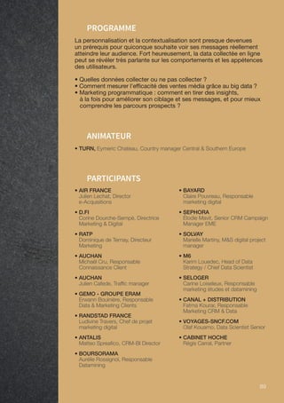 89 89
PARTICIPANTS
• TURN, Eymeric Chateau, Country manager Central  Southern Europe
ANIMATEUR
PROGRAMME
La personnalisation et la contextualisation sont presque devenues
un prérequis pour quiconque souhaite voir ses messages réellement
atteindre leur audience. Fort heureusement, la data collectée en ligne
peut se révéler très parlante sur les comportements et les appétences
des utilisateurs.
• Quelles données collecter ou ne pas collecter ?
• Comment mesurer l'efficacité des ventes média grâce au big data ?
• Marketing programmatique : comment en tirer des insights,
à la fois pour améliorer son ciblage et ses messages, et pour mieux
comprendre les parcours prospects ?
• AIR FRANCE
Julien Lechat, Director
e-Acquisitions
• D.FI
Corine Dourche-Sempé, Directrice
Marketing  Digital
• RATP
Dominique de Ternay, Directeur
Marketing
• AUCHAN
Michaël Cru, Responsable
Connaissance Client
• AUCHAN
Julien Cafede, Traffic manager
• GEMO - GROUPE ERAM
Erwann Bouinière, Responsable
Data  Marketing Clients
• RANDSTAD FRANCE
Ludivine Travers, Chef de projet
marketing digital
• ANTALIS
Matteo Spreafico, CRM-BI Director
• BOURSORAMA
Aurélie Rossignol, Responsable
Datamining
• BAYARD
Claire Pouvreau, Responsable
marketing digital
• SEPHORA
Élodie Mavit, Senior CRM Campaign
Manager EME
• SOLVAY
Marielle Martiny, MS digital project
manager
• M6
Karim Louedec, Head of Data
Strategy / Chief Data Scientist
• SELOGER
Carine Loiseleux, Responsable
marketing études et datamining
• CANAL + DISTRIBUTION
Fatma Kourar, Responsable
Marketing CRM  Data
• VOYAGES-SNCF.COM
Olaf Kouamo, Data Scientist Senior
• CABINET HOCHE
Régis Carral, Partner
 