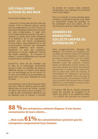 90
LES CHALLENGES
AUTOUR DU BIG DATA
Par Eymeric Chateau, Turn
« Aujourd’hui, le big data est entré dans les
mœurs. C’est un élément devenu central
pour les organisations. En 2015, environ un
quart des entreprises avaient prévu d’investir
sur cette problématique. Il s’agit donc
d’une réalité solidement ancrée. Pourtant, il
subsiste un certain écart entre l’imaginaire
et la réalisation. 80 % des organisations
pensent avoir une bonne connaissance
de leurs clients, mais seulement 60 % des
consommateurs estiment que l’entreprise
comprend réellement leurs besoins…
Seulement un quart des marketeurs
parviennent à prouver réellement l’impact
des efforts marketing… En moyenne, ils
utilisent 7 solutions différentes pour mesurer
la performance marketing !
Aujourd’hui, force est de constater que
la data et la technologie fonctionnent
encore en silos. Le marketing est divisé en
différents canaux, et chaque canal repose
sur une technologie qui lui est propre. En
un mot, tout est siloté, ce qui représente un
grand frein à une vision holistique du profil
du client.
Les marketeurs sont à l’aise lorsque le client
est connu. Mais en vérité, le parcours client
débute bien en amont de l’achat. Lorsque
ce client n’est encore qu’un prospect, il y
a déjà de très nombreuses interactions qui
se déploient avec la marque. Il convient
de prendre en compte cette multitude
d’interactions pour disposer de la fameuse
vision à 360 degrés.
Dans ce contexte, la toute première étape
consiste à construire le fameux profil client
en recherchant toutes les données, en
les centralisant et en les unifiant, afin de
reconstituer le profil de manière holistique. »
DONNÉES DE
NAVIGATION :
COLLECTE UNIFIÉE OU
DIFFÉRENCIÉE ?
Chez voyages-sncf.com, témoigne Olaf
Kouamo, « les données de navigation sont
récoltées de manière totalement séparées
entre le Web et l’application mobile, pour
la simple et bonne raison que les usages
de consommateurs sont totalement
différents entre ces supports. Certains
clients se définissent comme mobile only,
alors que d’autres ont besoin de plusieurs
canaux pour un même achat. Nous avons
mis en place des outils de tracking, la
réconciliation ne s’effectuant qu’une fois
que le client s’identifie. Pour une seule et
même personne, une connexion mobile et
une connexion Web donnent deux cookies
différents. La réconciliation ne peut se faire
qu’au moment de l’achat. »
À l’inverse, M6 est en mesure d’associer
toutes les données de navigation à un
même log grâce à sa plateforme 6Play.
« La collecte des données de navigation
88 %des entreprises estiment disposer d’une bonne
connaissance de leurs clients…
…Mais seuls 61%des consommateurs pensent que les
entreprises comprennent leurs besoins
 