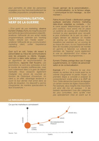 peut permettre de cibler les personnes
engagées pour leur faire éventuellement de
nouvelles propositions complémentaires. »
LA PERSONNALISATION,
NERF DE LA GUERRE
« D’un point de vue marketing, observe
Eymeric Chateau (Turn), les insights peuvent
permettrederépondreàplusieursobjectifs:
améliorer l’efficacité de son achat média
programmatique, optimiser son working
media, réduire son media waste ,
améliorer l’efficacité de sa communication
marketing client, unifier l’expérience
utilisateur… »
Quoi qu’il en soit, l’enjeu clé revient à
personnaliser au mieux les communications
avec les prospects ou clients. Voyages-
sncf.com a dans cette optique « déployé
un algorithme de recommandation de
destinations, rapporte Olaf Kouamo. Les
promotions ne sont plus adressées à tout
le monde de manière indifférenciée, mais
sont notamment liées à la gare de départ
habituelle. Nous essayons également
d’adapter nos envois de courriels en
fonction de l’historique d’ouverture. Un
client a, en effet, davantage tendance à
ouvrir le tout dernier mail arrivé dans sa
boîte de réception. Ce dispositif a permis
d’augmenter de manière spectaculaire le
taux d’ouverture. »
Cousin germain de la personnalisation…
La contextualisation, ou le fameux adage,
« communiquer le bon message… au bon
moment ».
Fatma Kourar (Canal + distribution) partage
quelques exemples d’actions marketing
data-driven adaptées au contexte. « Sur
le canal appels téléphoniques (qui est le
plus coûteux), nous avons mis en place
un système de scoring, afin d’identifier le
moment le plus approprié pour recueillir
le plus d’attention de la part du client. Il
s’agira demain de déployer ce modèle
de scoring sur d’autres canaux. Nous
travaillons par exemple sur un scoring lié
au risque de churn, ou sur l’opportunité de
faire de nouvelles propositions de montée
en gamme à l’abonné. La collecte de
données de zapping ouvre également
la voie au déploiement d’un moteur de
recommandation de programmes. »
Eymeric Chateau partage deux cas d’usage
supplémentaires, en matière de personnali-
sation et de contextualisation.
Exemple n°1 : « Prenons le cas d’un
retailer du secteur de la mode ayant eu la
volonté d’augmenter le panier moyen. La
première étape a consisté à analyser le
comportement onsite grâce à la DMP de
Turn. Cette démarche a permis de dégager
un certain nombre de règles d’association.
Par exemple, deux insights très importants
ont ainsi été mis en exergue : 1) les
baskets représentent l’une des catégories
les plus consultées, alors qu’elle n’est
pas spécialement mise en avant sur le
LE PARCOURS CLIENT
Ce que les marketeurs connaissent
Source : Turn
TEMPS
CLIENT
CONNU
EMAIL
VENTE
CROSS-SELL
RECOMMANDATION
PRODUIT
INTÉRÊT
 