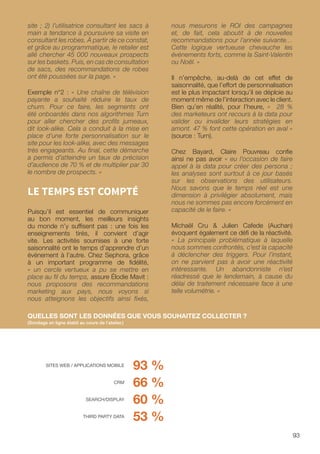 93
site ; 2) l’utilisatrice consultant les sacs à
main a tendance à poursuivre sa visite en
consultant les robes. À partir de ce constat,
et grâce au programmatique, le retailer est
allé chercher 45 000 nouveaux prospects
sur les baskets. Puis, en cas de consultation
de sacs, des recommandations de robes
ont été poussées sur la page. »
Exemple n°2 : « Une chaîne de télévision
payante a souhaité réduire le taux de
churn. Pour ce faire, les segments ont
été onboardés dans nos algorithmes Turn
pour aller chercher des profils jumeaux,
dit look-alike. Cela a conduit à la mise en
place d’une forte personnalisation sur le
site pour les look-alike, avec des messages
très engageants. Au final, cette démarche
a permis d’atteindre un taux de précision
d’audience de 70 % et de multiplier par 30
le nombre de prospects. »
LE TEMPS EST COMPTÉ
Puisqu’il est essentiel de communiquer
au bon moment, les meilleurs insights
du monde n’y suffisent pas : une fois les
enseignements tirés, il convient d’agir
vite. Les activités soumises à une forte
saisonnalité ont le temps d’apprendre d’un
événement à l’autre. Chez Sephora, grâce
à un important programme de fidélité,
« un cercle vertueux a pu se mettre en
place au fil du temps, assure Élodie Mavit :
nous proposons des recommandations
marketing aux pays, nous voyons si
nous atteignons les objectifs ainsi fixés,
nous mesurons le ROI des campagnes
et, de fait, cela aboutit à de nouvelles
recommandations pour l’année suivante…
Cette logique vertueuse chevauche les
événements forts, comme la Saint-Valentin
ou Noël. »
Il n’empêche, au-delà de cet effet de
saisonnalité, que l’effort de personnalisation
est le plus impactant lorsqu’il se déploie au
moment même de l’interaction avec le client.
Bien qu’en réalité, pour l’heure, « 28 %
des marketeurs ont recours à la data pour
valider ou invalider leurs stratégies en
amont. 47 % font cette opération en aval »
(source : Turn).
Chez Bayard, Claire Pouvreau confie
ainsi ne pas avoir « eu l’occasion de faire
appel à la data pour créer des persona ;
les analyses sont surtout à ce jour basés
sur les observations des utilisateurs.
Nous savons que le temps réel est une
dimension à privilégier absolument, mais
nous ne sommes pas encore forcément en
capacité de le faire. »
Michaël Cru  Julien Cafede (Auchan)
évoquent également ce défi de la réactivité.
« La principale problématique à laquelle
nous sommes confrontés, c’est la capacité
à déclencher des triggers. Pour l’instant,
on ne parvient pas à avoir une réactivité
intéressante. Un abandonniste n’est
réadressé que le lendemain, à cause du
délai de traitement nécessaire face à une
telle volumétrie. »
93 %
66 %
60 %
53 %
QUELLES SONT LES DONNÉES QUE VOUS SOUHAITEZ COLLECTER ?
(Sondage en ligne établi au cours de l’atelier.)
SITES WEB / APPLICATIONS MOBILE
CRM
SEARCH/DISPLAY
THIRD PARTY DATA
 