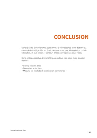 95
CONCLUSION
Dans le cadre d’un marketing data-driven, la connaissance client doit être au
centre de la stratégie. Cet impératif s’impose aussi bien à l’acquisition qu’à la
fidélisation, et plus encore, il concourt à faire converger ces deux volets.
Dans cette perspective, Eymeric Chateau indique trois idées-force à garder
en tête :
• Cassez tous les silos,
• Centralisez votre data,
• Mesurez les résultats et optimisez en permanence !
Source Graphique : Turn
 