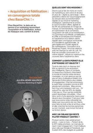 « Acquisition et fidélisation :
en convergence totale
chez BazarChic ! »
BAZARCHIC
JULIEN-HENRI MAURICE
Directeur Marketing et Digital
Chez BazarChic, la data est au
service d’un marketing réconciliant
l’acquisition et la fidélisation, autour
du triptyque user, content  brand.
Entretien
QUELLES SONT VOS MISSIONS ?
Disons que je fais de moins en moins
de marketing au sens strict et de plus
en plus de « digital au sens large ». Mon
périmètre s’étend de l’accompagnement
du Groupe dans sa transformation
digitale ce qui induit le marketing
stratégique, opérationnel et produit,
la communication offline, digitale et
les RP, les partenariats et l’image de
marque, le merchandising, l’ergonomie
et l’optimisation de la conversion,
l’acquisition de trafic et sa monétisation,
l’e-Commerce et le Mobile, la fidélisation,
le CRM, le SmartData et le Prédictif,
et l’expérience et la relation clients
digitale dans une logique omnicanale
et d’excellence opérationnelle. Je
gère également l’Outlet digital et
les marketplaces, l’Innovation et la
Roadmap Projets, l’IA et les relations
avec les startups au sein du Lab. Au
final ces activités concourent à un
même objectif : réduire au maximum les
coutures dans l’expérience client.
COMMENT LA DATA PERMET-ELLE
D’ATTEINDRE CET OBJECTIF ?
Toute la data dont on dispose doit
être au service d’une acquisition
plus intelligente. Dans un contexte
où beaucoup d’acteurs cherchaient
à inonder le marché online de leurs
messages, on s’est aperçus que de
plus en plus d’utilisateurs étaient à la
demande d’informations plus ciblées
et engageantes. Chez les annonceurs,
le reach était considéré comme le KPI
absolument prioritaire. Mais encore
faut-il qu’une impression soit vue... Or
aujourd’hui, plus de 50% du display
n’est pas vu. Pour que les publicités
soient davantage consultées, il faut
donc sortir d’une approche macro pour
devenir plus chirurgical. C’est pour cela
que nous avons voulu onboarder les
datas que nous avions de nos Clients
pour faire du look-a-like et act/buy-a-like
et aller chercher les bonnes personnes
au bon moment, avec le bon format et
sur le bon device.
AVEC UN CIBLAGE QUI RESTE
PLUTÔT PRODUCT CENTRIC ?
Product-centric mais extrêmement
précis. « Less is more. » Partant de là,
le KPI média prioritaire, ce n’est plus le
reach mais l’engagement. C’est d’ailleurs
pour cela que Google et Facebook, qui
trustent 85% des budgets en publicité
96
 