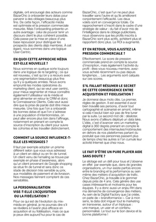 97
digitale, ont encouragé des acteurs comme
BazarChic à onboarder leurs datas pour
parvenir à des ciblages beaucoup plus
fins. De cette façon, l’efficacité média
est optimisée et la pression commerciale
mesurée. Mais l’onboarding présente un
autre avantage : celui de pouvoir tenir un
discours client le plus cohérent possible.
Cela passe par la mise en place d’une
base repoussoir pour distinguer les
prospects des clients déjà membres. À cet
égard, nous sommes dans une logique
User-Centric.
EN QUOI CETTE APPROCHE MÉDIA
EST-ELLE NOUVELLE ?
Nous sommes en quelque sorte toujours
dans une logique de re targeting ; ce qui
est nouveau, c’est qu’on y a recours avec
une segmentation beaucoup plus fine
qu’il y a quelques années. Nous avons
emprunté les modes opératoires du
marketing client, qui se veut user centric,
pour mieux segmenter et mieux connaître
également l’utilisateur via le média et
ainsi alimenter en retour le CRM et donc
la Connaissance Clients. Cela veut aussi
dire que la prise de parole doit être mieux
mesurée. Une fois que l’on a onboardé
les bonnes datas et que l’on s’adresse
à une population d’intentionnistes, on
peut aller encore plus loin dans l’affinage,
notamment en prenant en compte la
source d’inscription du client pour suivre
les cohortes et les travailler distinctement.
COMMENT LA SOURCE INFLUENCE-T-
ELLE LES MESSAGES ?
Il faut par exemple adopter un prisme
différent selon que vous vous adressez
à un client en début ou en fin de tunnel.
Un client venu de l’emailing se trouve par
exemple en phase d’awareness, alors
qu’un client provenant de Google shopping
se situe fin de tunnel et sera donc ce
stade de décision très sensible au prix,
aux modalités de paiement et de livraison.
Nos messages tiennent comptent de ces
sensibilités.
LA PERSONNALISATION
VISE-T-ELLE L’ACQUISITION
OU LA FIDÉLISATION ?
Pour ce qui est de l’évolution du mix-
média en général, je ne pourrais dire s’il
se révélera à l’avenir plus efficace en
acquisition et ou fidélisation, mais ce que
je peux dire aujourd’hui pour le cas de
BazarChic, c’est que l’un ne peut plus
travailler sans l’autre et qu’ils améliorent
conjointement l’efficacité. Les deux
volets sont en convergence totale. Ce
rapprochement s’inscrit dans le cadre d’une
stratégie de valeur : du fait d’avoir mis de
l’intelligence dans le ciblage publicitaire,
nous observons que les profils inscrits à
BazarChic sont plus actifs, achètent plus et
rapportent donc plus. Le ROI a augmenté.
ET EN RETOUR, VOUS AJUSTEZ LA
PRESSION COMMERCIALE ?
Effectivement. Le score de pression
commerciale prend en compte la source
d’inscription, mais également l’activité du
profil : êtes-vous nouveau membre, avez-
vous acheté récemment ou pas depuis
longtemps… Les arguments sont calqués
sur ces scores.
S’IL FALLAIT RÉSUMER LE SECRET
DE CETTE CONVERGENCE ENTRE
ACQUISITION ET FIDELISATION ?
Je donnerai deux mots clés. Le premier,
règles de gestion. Il est essentiel d avoir
bien travaillé ses persona, d’avoir tout
cartographié et scénarisé en amont, même
si cela n’exclut bien sûr pas de fine tuner
par la suite. Le second mot clé : désiloter.
Nous avons d’ailleurs déployé un data lake.
L’idée, c’est d’avancer vers un marketing
digital à 360 degrés prenant en compte le
comportement des internautes/mobinautes
en dehors de nos plateformes partant du
postulat que ces personnes passent plus
de temps chez les autres si l’on cumule leur
activité Internet que chez nous.
LE FAIT D’ÊTRE UN PURE PLAYER AIDE
SANS DOUTE ?
Le silotage est un défi pour tous et j’observe
en effet par exemple que, dans de grandes
organisations, un mur existe parfois encore
entre le branding et la performance au sein
même des métiers d’acquisition de trafic.
Chez BazarChic, je travaille à le gommer
depuis près de 4 ans. Cela génère des use
cases intéressants et motivants pour les
équipes. Il y a donc aussi un enjeu RH dans
ma démarche de convergence des métiers.
Au sein de la Digital Factory que j’ai créée,
on parle de « brandformance ». Car à mon
sens, la data doit irriguer tout le marketing
en transverse, autour d’un triptyque :
une marque, un user et un contenu
personnalisé. Le tout sur le bon device et la
bonne plateforme !
 