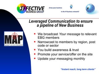 Leveraged Communication to ensure a pipeline of New Business   We broadcast  Your message  to relevant EBG members Narrowcast to members by region, post code or sector You build awareness & trust  Promote your service/offer on the site Update your messaging monthly “ Instant reach; long term clients” 